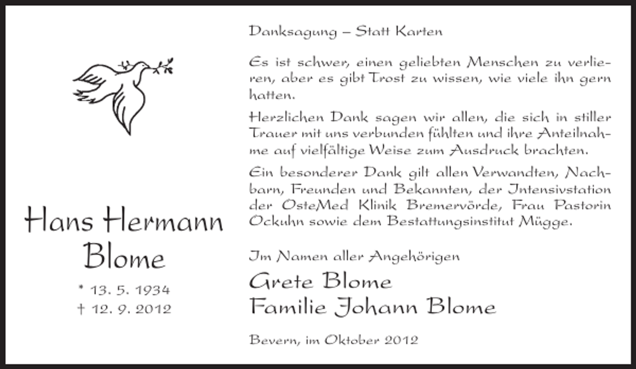 <p>Danksagung – Statt Karten</p><p>Hans Hermann<br />Blome<br />* 13. 5. 1934<br />† 12. 9. 2012</p><p>Es ist schwer, einen geliebten Menschen zu verlieren, aber es gibt Trost zu wissen, wie viele ihn gern<br />hatten.<br />Herzlichen Dank sagen wir allen, die sich in stiller<br />Trauer mit uns verbunden fühlten und ihre Anteilnahme auf vielfältige Weise zum Ausdruck brachten.<br />Ein besonderer Dank gilt allen Verwandten, Nachbarn, Freunden und Bekannten, der Intensivstation<br />der OsteMed Klinik Bremervörde, Frau Pastorin<br />Ockuhn sowie dem Bestattungsinstitut Mügge.<br />Im Namen aller Angehörigen</p><p>Grete Blome<br />Familie Johann Blome<br />Bevern, im Oktober 2012</p>