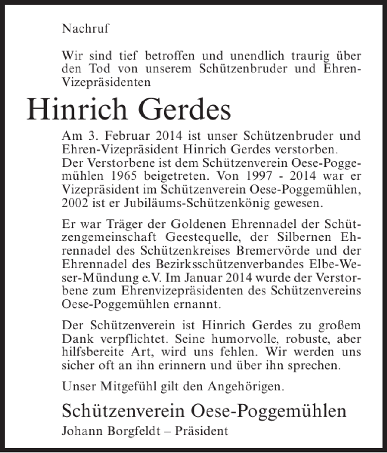 <p>Nachruf<br />Wir sind tief betroffen und unendlich traurig über<br />den Tod von unserem Schützenbruder und EhrenVizepräsidenten</p><p>Hinrich Gerdes<br />Am 3. Februar 2014 ist unser Schützenbruder und<br />Ehren-Vizepräsident Hinrich Gerdes verstorben.<br />Der Verstorbene ist dem Schützenverein Oese-Poggemühlen 1965 beigetreten. Von 1997 - 2014 war er<br />Vizepräsident im Schützenverein Oese-Poggemühlen,<br />2002 ist er Jubiläums-Schützenkönig gewesen.<br />Er war Träger der Goldenen Ehrennadel der Schützengemeinschaft Geestequelle, der Silbernen Ehrennadel des Schützenkreises Bremervörde und der<br />Ehrennadel des Bezirksschützenverbandes Elbe-Weser-Mündung e.V. Im Januar 2014 wurde der Verstorbene zum Ehrenvizepräsidenten des Schützenvereins<br />Oese-Poggemühlen ernannt.<br />Der Schützenverein ist Hinrich Gerdes zu großem<br />Dank verpflichtet. Seine humorvolle, robuste, aber<br />hilfsbereite Art, wird uns fehlen. Wir werden uns<br />sicher oft an ihn erinnern und über ihn sprechen.<br />Unser Mitgefühl gilt den Angehörigen.</p><p>Schützenverein Oese-Poggemühlen<br />Johann Borgfeldt – Präsident</p>