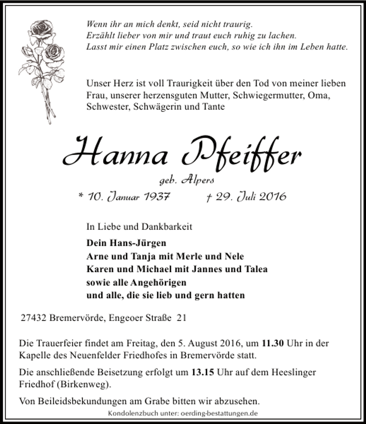 <p>Wenn ihr an mich denkt, seid nicht traurig.<br />Erzählt lieber von mir und traut euch ruhig zu lachen.<br />Lasst mir einen Platz zwischen euch, so wie ich ihn im Leben hatte.</p><p>Unser Herz ist voll Traurigkeit über den Tod von meiner lieben<br />Frau, unserer herzensguten Mutter, Schwiegermutter, Oma,<br />Schwester, Schwägerin und Tante</p><p>Hanna Pfeiffer<br />geb. Alpers</p><p>* 10. Januar 1937</p><p>† 29. Juli 2016</p><p>In Liebe und Dankbarkeit<br />Dein Hans-Jürgen<br />Arne und Tanja mit Merle und Nele<br />Karen und Michael mit Jannes und Talea<br />sowie alle Angehörigen<br />und alle, die sie lieb und gern hatten<br />27432 Bremervörde, Engeoer Straße 21<br />Die Trauerfeier findet am Freitag, den 5. August 2016, um 11.30 Uhr in der<br />Kapelle des Neuenfelder Friedhofes in Bremervörde statt.<br />Die anschließende Beisetzung erfolgt um 13.15 Uhr auf dem Heeslinger<br />Friedhof (Birkenweg).<br />Von Beileidsbekundungen am Grabe bitten wir abzusehen.<br />Kondolenzbuch unter: oerding-bestattungen.de</p>