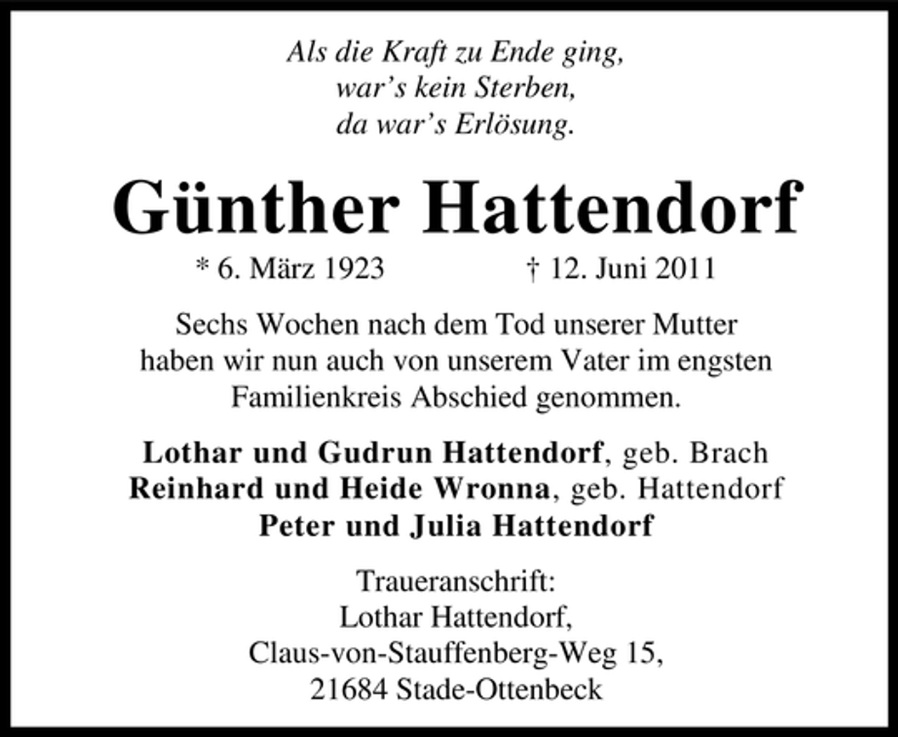 <p>Als die Kraft zu Ende ging,<br />war’s kein Sterben,<br />da war’s Erlösung.</p><p>Günther Hattendorf<br />* 6. März 1923</p><p>† 12. Juni 2011</p><p>Sechs Wochen nach dem Tod unserer Mutter<br />haben wir nun auch von unserem Vater im engsten<br />Familienkreis Abschied genommen.<br />Lothar und Gudrun Hattendorf, geb. Brach<br />Reinhard und Heide Wronna, geb. Hattendorf<br />Peter und Julia Hattendorf<br />Traueranschrift:<br />Lothar Hattendorf,<br />Claus-von-Stauffenberg-Weg 15,<br />21684 Stade-Ottenbeck</p>