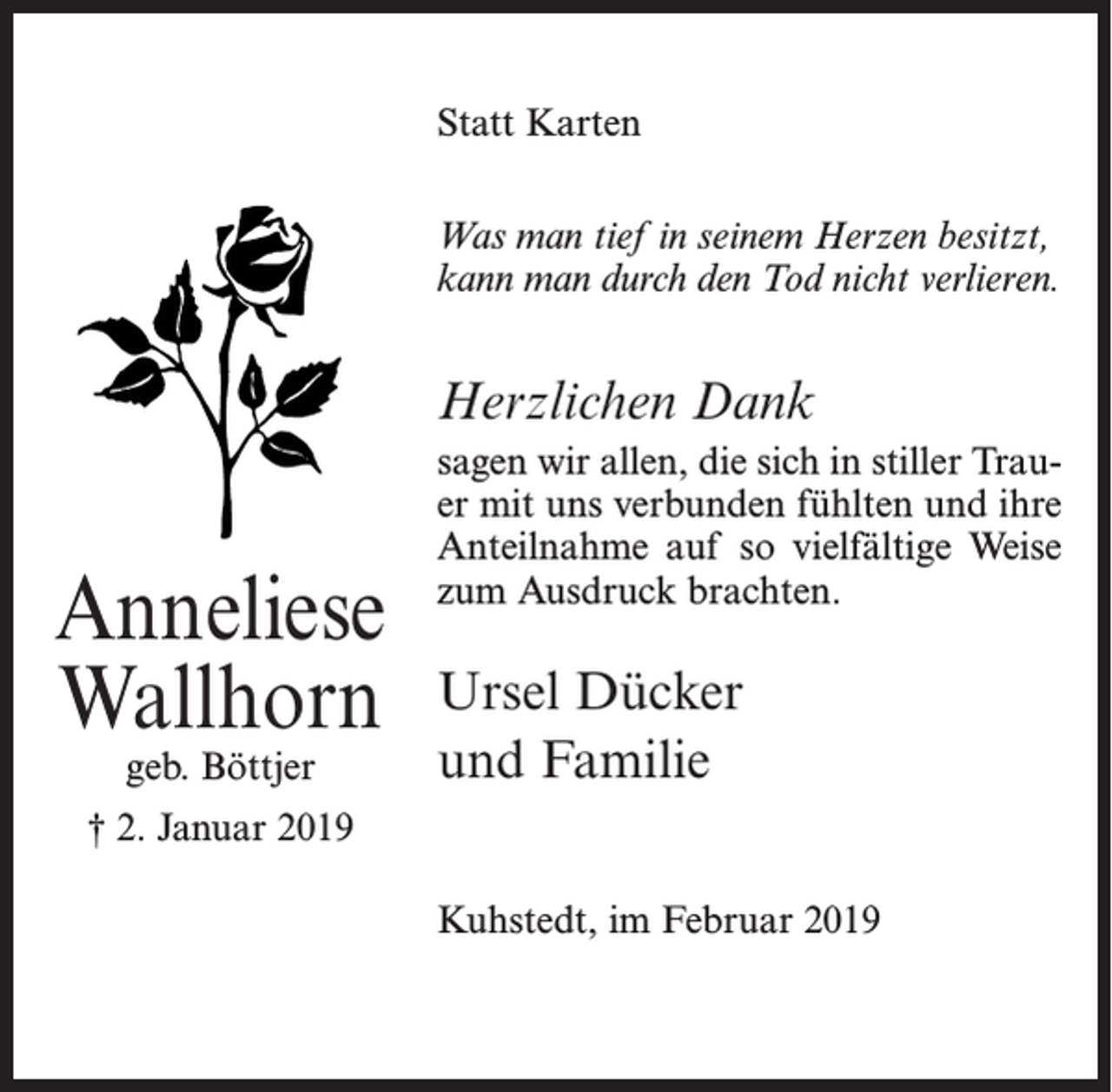 <p>Franzke<br />Statt Karten<br />Was man tief in seinem Herzen besitzt,<br />kann man durch den Tod nicht verlieren.</p><p>Ella Gerken</p><p>Herzlichen Dank</p><p>geb. Tietjen</p><p>sagen wir allen,<br />sich in2019<br />stiller Trau† 11.dieJanuar<br />er mit uns verbunden fühlten und ihre<br />Anteilnahme auf so vielfältige Weise<br />zum Ausdruck brachten.</p><p>Anneliese<br />Wir bedanken uns herzlich für die liebevolle Anteilnahme z<br />Wallhorn Ursel Dücker<br />geb. Böttjer</p><p>† 2. Januar 2019</p><p>öfen, im Januar 2019</p><p>und Familie</p><p>Kerstin Gerken<br />Kuhstedt, im Februar 2019</p><p>Gunda und Fritz Mohrman</p>