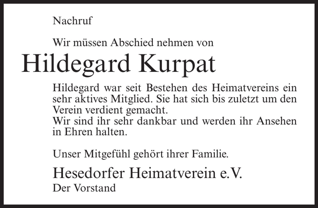 <p>Nachruf<br />Wir müssen Abschied nehmen von</p><p>Hildegard Kurpat<br />Hildegard war seit Bestehen des Heimatvereins ein<br />sehr aktives Mitglied. Sie hat sich bis zuletzt um den<br />Verein verdient gemacht.<br />Wir sind ihr sehr dankbar und werden ihr Ansehen<br />in Ehren halten.<br />Unser Mitgefühl gehört ihrer Familie.</p><p>Hesedorfer Heimatverein e.V.<br />Der Vorstand</p>