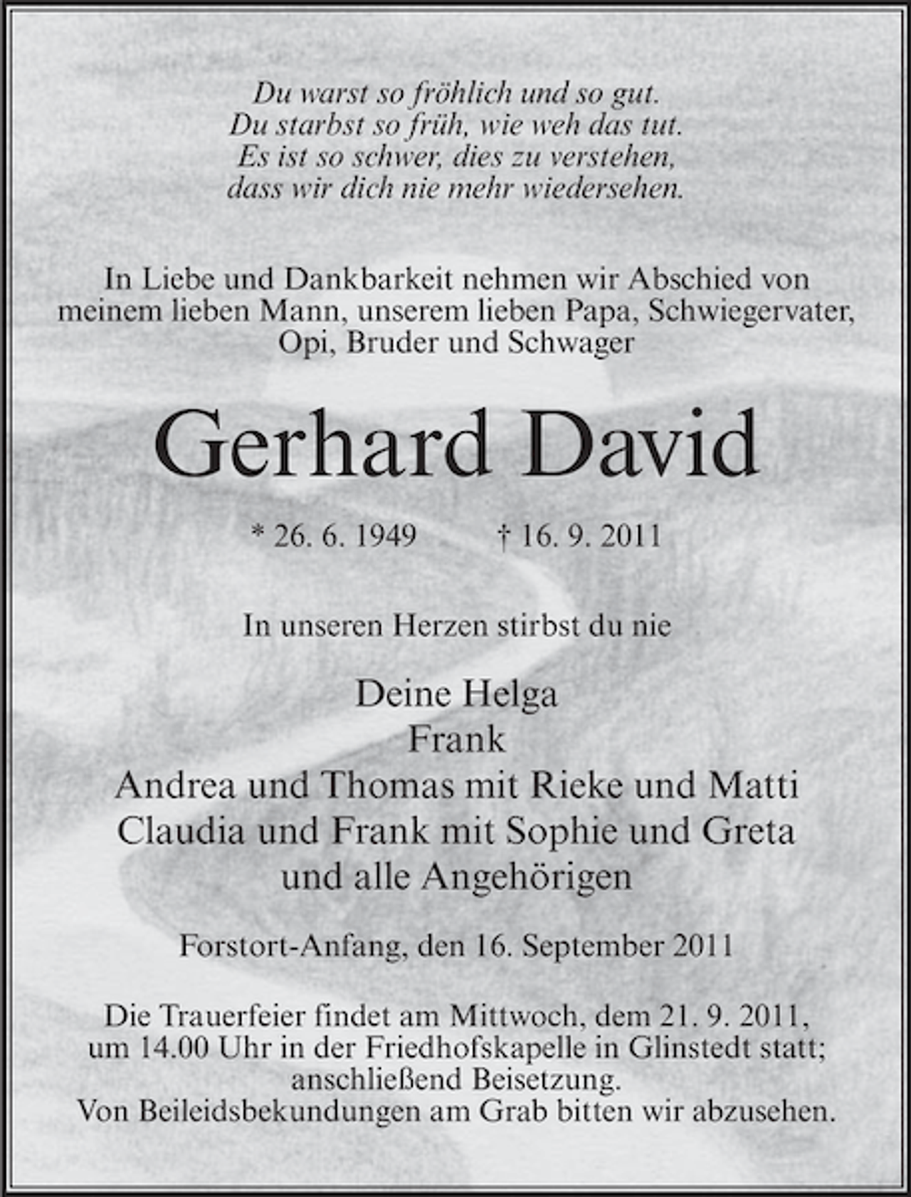 <p>Du warst so fröhlich und so gut.<br />Du starbst so früh, wie weh das tut.<br />Es ist so schwer, dies zu verstehen,<br />dass wir dich nie mehr wiedersehen.<br />In Liebe und Dankbarkeit nehmen wir Abschied von<br />meinem lieben Mann, unserem lieben Papa, Schwiegervater,<br />Opi, Bruder und Schwager</p><p>Gerhard David<br />* 26. 6. 1949</p><p>† 16. 9. 2011</p><p>In unseren Herzen stirbst du nie</p><p>Deine Helga<br />Frank<br />Andrea und Thomas mit Rieke und Matti<br />Claudia und Frank mit Sophie und Greta<br />und alle Angehörigen<br />Forstort-Anfang, den 16. September 2011<br />Die Trauerfeier findet am Mittwoch, dem 21. 9. 2011,<br />um 14.00 Uhr in der Friedhofskapelle in Glinstedt statt;<br />anschließend Beisetzung.<br />Von Beileidsbekundungen am Grab bitten wir abzusehen.</p>