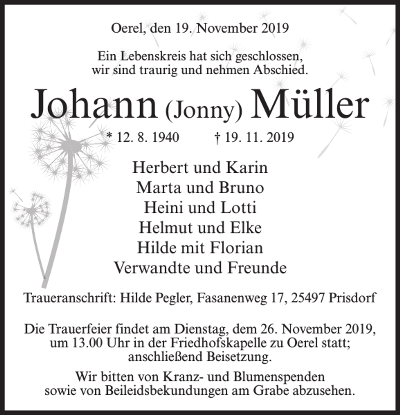 <p>Oerel, den 19. November 2019<br />Ein Lebenskreis hat sich geschlossen,<br />wir sind traurig und nehmen Abschied.</p><p>Johann (Jonny) Müller<br />* 12. 8. 1940</p><p>† 19. 11. 2019</p><p>Herbert und Karin<br />Marta und Bruno<br />Heini und Lotti<br />Helmut und Elke<br />Hilde mit Florian<br />Verwandte und Freunde<br />Traueranschrift: Hilde Pegler, Fasanenweg 17, 25497 Prisdorf<br />Die Trauerfeier findet am Dienstag, dem 26. November 2019,<br />um 13.00 Uhr in der Friedhofskapelle zu Oerel statt;<br />anschließend Beisetzung.<br />Wir bitten von Kranz- und Blumenspenden<br />sowie von Beileidsbekundungen am Grabe abzusehen.</p>
