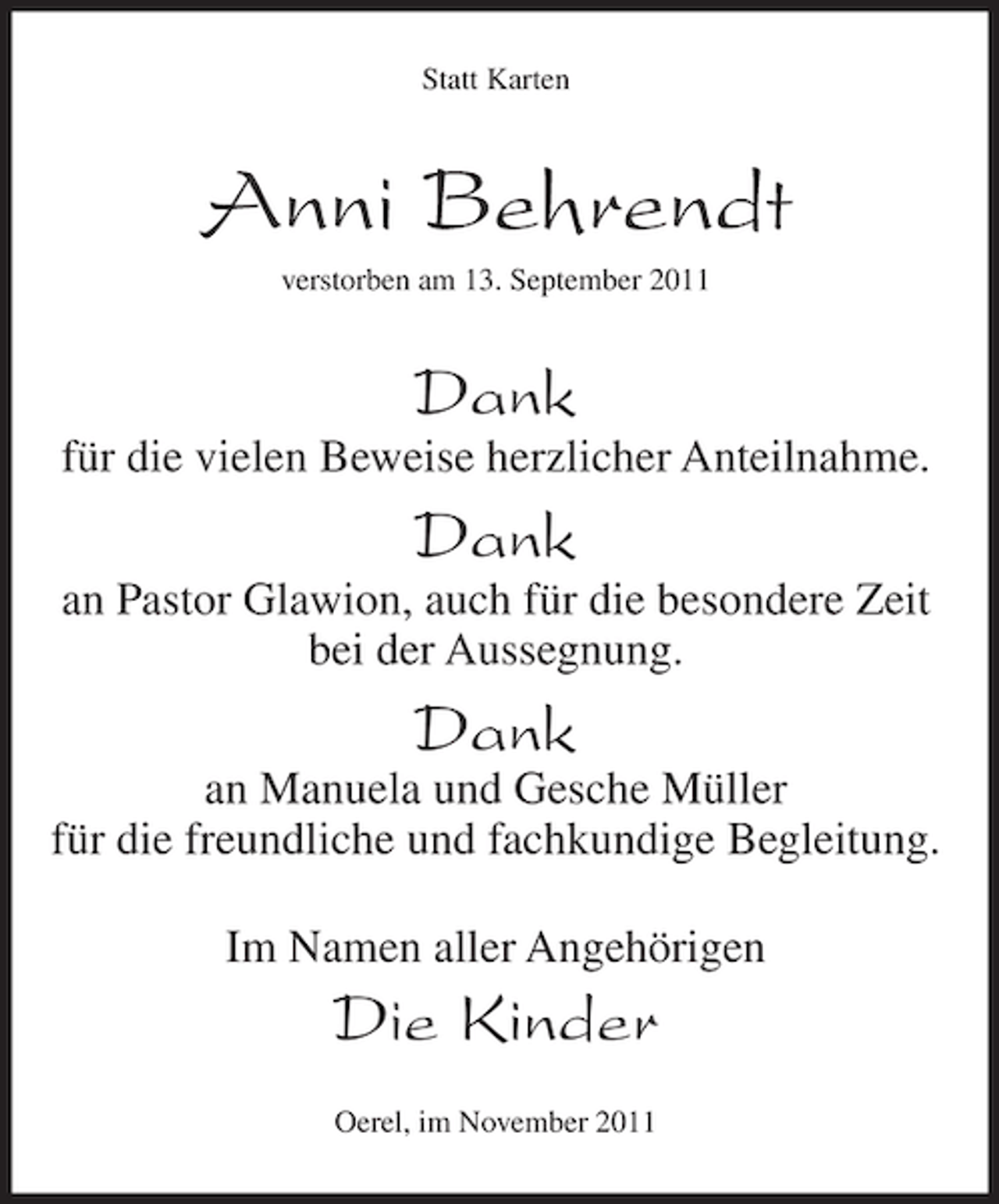 <p>Statt Karten</p><p>Anni Behrendt<br />verstorben am 13. September 2011</p><p>Dank<br />für die vielen Beweise herzlicher Anteilnahme.</p><p>Dank<br />an Pastor Glawion, auch für die besondere Zeit<br />bei der Aussegnung.</p><p>Dank<br />an Manuela und Gesche Müller<br />für die freundliche und fachkundige Begleitung.<br />Im Namen aller Angehörigen</p><p>Die Kinder<br />Oerel, im November 2011</p>
