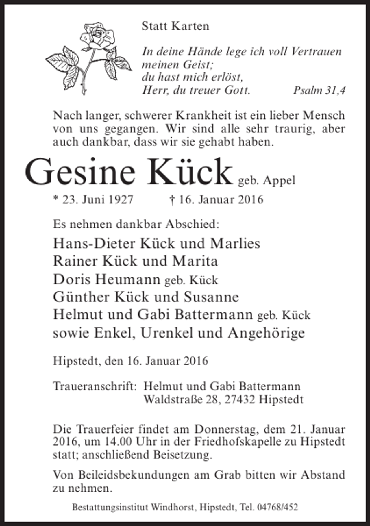 <p>Statt Karten<br />In deine Hände lege ich voll Vertrauen<br />meinen Geist;<br />du hast mich erlöst,<br />Herr, du treuer Gott.<br />Psalm 31,4<br />Nach langer, schwerer Krankheit ist ein lieber Mensch<br />von uns gegangen. Wir sind alle sehr traurig, aber<br />auch dankbar, dass wir sie gehabt haben.</p><p>Gesine Kück</p><p>geb. Appel</p><p>* 23. Juni 1927 † 16. Januar 2016<br />Es nehmen dankbar Abschied:</p><p>Hans-Dieter Kück und Marlies<br />Rainer Kück und Marita<br />Doris Heumann geb. Kück<br />Günther Kück und Susanne<br />Helmut und Gabi Battermann geb. Kück<br />sowie Enkel, Urenkel und Angehörige<br />Hipstedt, den 16. Januar 2016<br />Traueranschrift:<br />Helmut und Gabi Battermann<br />Waldstraße 28, 27432 Hipstedt<br />Die Trauerfeier findet am Donnerstag, dem 21. Januar<br />2016, um 14.00 Uhr in der Friedhofskapelle zu Hipstedt<br />statt; anschließend Beisetzung.<br />Von Beileidsbekundungen am Grab bitten wir Abstand<br />zu nehmen.<br />Bestattungsinstitut Windhorst, Hipstedt, Tel. 04768/452</p>
