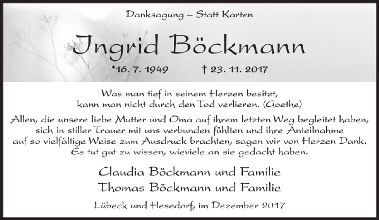 <p>Danksagung – Statt Karten</p><p>Ingrid Böckmann<br />*16. 7. 1949</p><p>† 23. 11. 2017</p><p>Was man tief in seinem Herzen besitzt,<br />kann man nicht durch den Tod verlieren. (Goethe)<br />Allen, die unsere liebe Mutter und Oma auf ihrem letzten Weg begleitet haben,<br />sich in stiller Trauer mit uns verbunden fühlten und ihre Anteilnahme<br />auf so vielfältige Weise zum Ausdruck brachten, sagen wir von Herzen Dank.<br />Es tut gut zu wissen, wieviele an sie gedacht haben.</p><p>Claudia Böckmann und Familie<br />Thomas Böckmann und Familie<br />Lübeck und Hesedorf, im Dezember 2017</p>