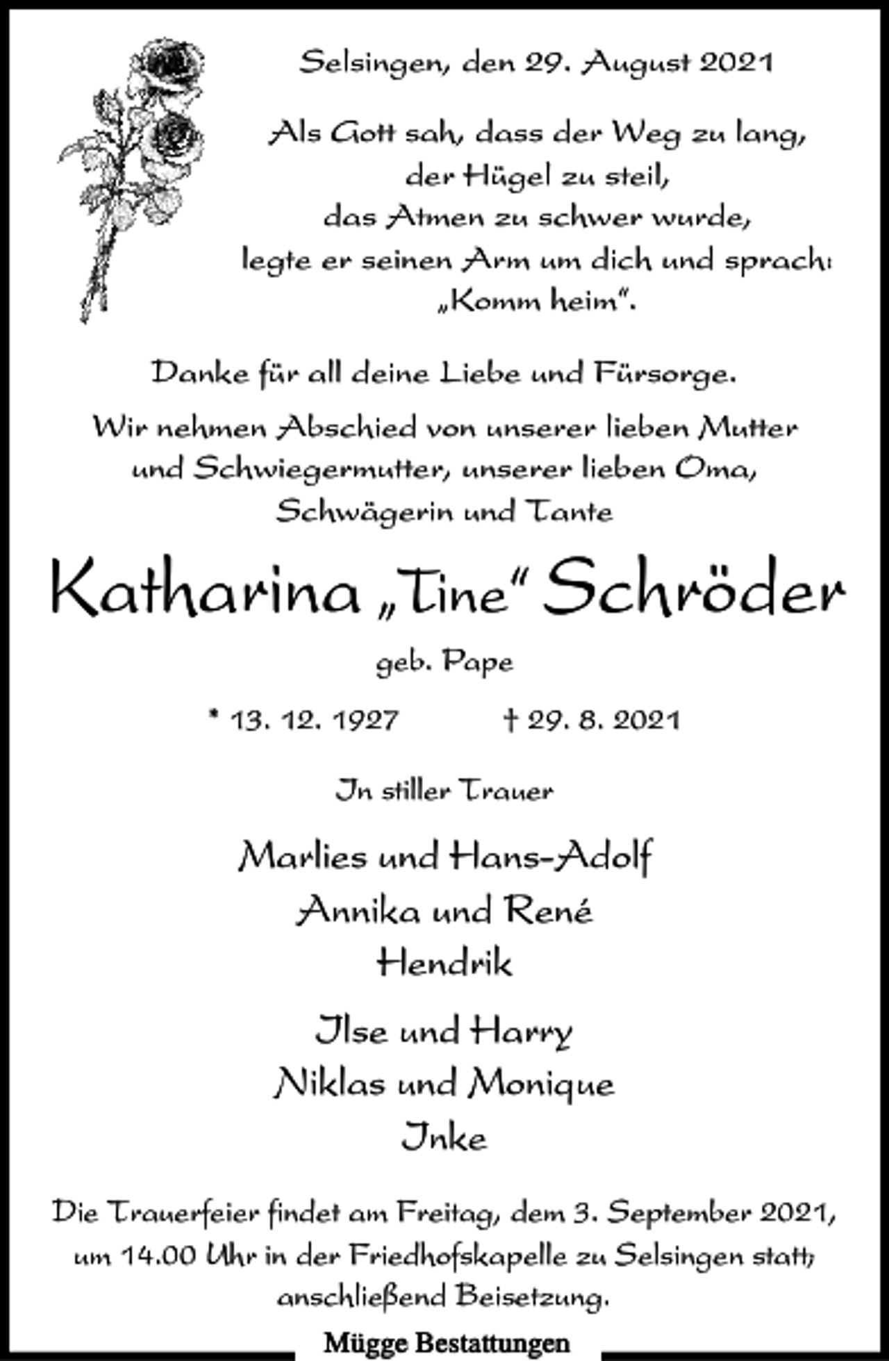 <p>Selsingen, den 29. August 2021<br />Als Gott sah, dass der Weg zu lang,<br />der Hügel zu steil,<br />das Atmen zu schwer wurde,<br />legte er seinen Arm um dich und sprach:<br />ıKomm heim„.<br />Danke für all deine Liebe und Fürsorge.<br />Wir nehmen Abschied von unserer lieben Mutter<br />und Schwiegermutter, unserer lieben Oma,<br />Schwägerin und Tante</p><p>Katharina ıTine„ Schröder<br />geb. Pape<br />* 13. 12. 1927</p><p>† 29. 8. 2021</p><p>In stiller Trauer</p><p>Marlies und Hans-Adolf<br />Annika und René<br />Hendrik<br />Ilse und Harry<br />Niklas und Monique<br />Inke<br />Die Trauerfeier findet am Freitag, dem 3. September 2021,<br />um 14.00 Uhr in der Friedhofskapelle zu Selsingen statt;<br />anschließend Beisetzung.<br />Mügge Bestattungen</p>