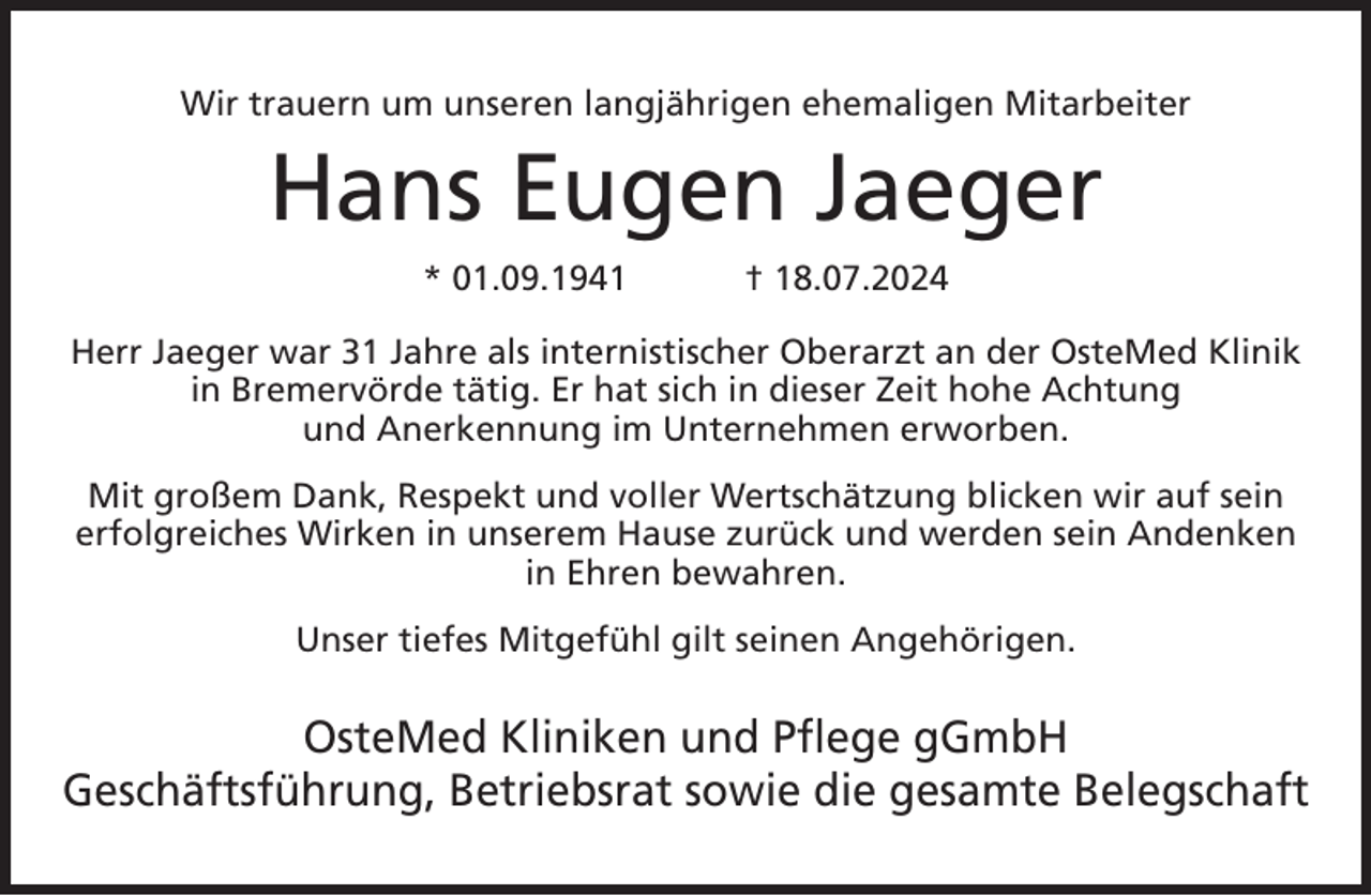 <p>Wir trauern um unseren langjährigen ehemaligen Mitarbeiter</p><p>Hans Eugen Jaeger<br />* 01.09.1941</p><p>† 18.07.2024</p><p>Herr Jaeger war 31 Jahre als internistischer Oberarzt an der OsteMed Klinik<br />in Bremervörde tätig. Er hat sich in dieser Zeit hohe Achtung<br />und Anerkennung im Unternehmen erworben.<br />Mit großem Dank, Respekt und voller Wertschätzung blicken wir auf sein<br />erfolgreiches Wirken in unserem Hause zurück und werden sein Andenken<br />in Ehren bewahren.<br />Unser tiefes Mitgefühl gilt seinen Angehörigen.</p><p>OsteMed Kliniken und Pflege gGmbH<br />Geschäftsführung, Betriebsrat sowie die gesamte Belegschaft</p>