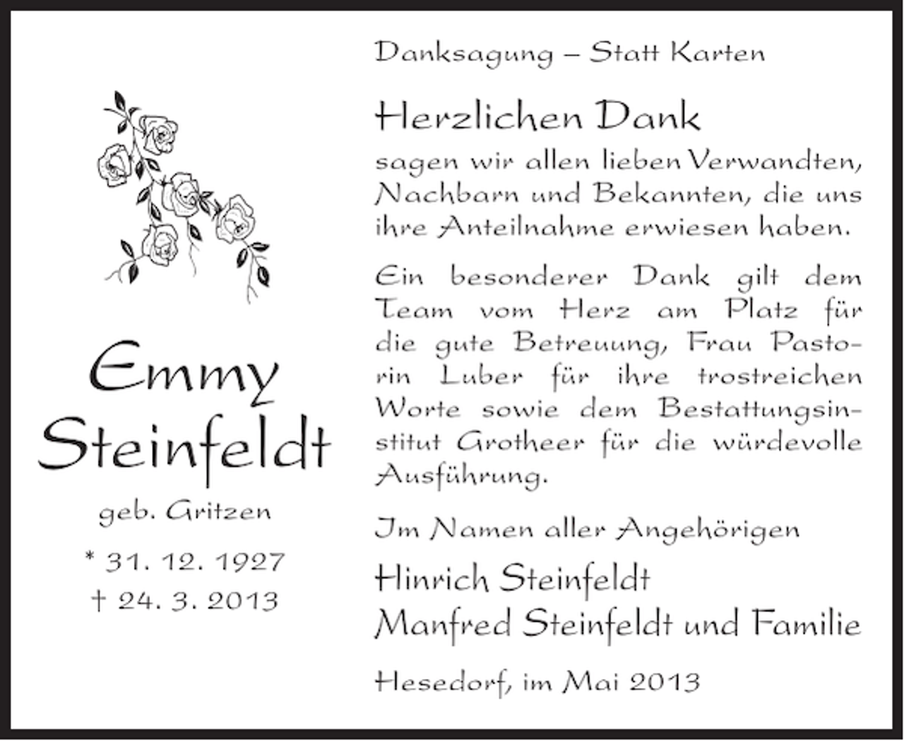 <p>Danksagung – Statt Karten</p><p>Herzlichen Dank</p><p>sagen wir allen lieben Verwandten,<br />Nachbarn und Bekannten, die uns<br />ihre Anteilnahme erwiesen haben.</p><p>Emmy<br />Steinfeldt<br />geb. Gritzen<br />* 31. 12. 1927<br />† 24. 3. 2013</p><p>Ein besonderer Dank gilt dem<br />Team vom Herz am Platz für<br />die gute Betreuung, Frau Pastorin Luber für ihre trostreichen<br />Worte sowie dem Bestattungsinstitut Grotheer für die würdevolle<br />Ausführung.<br />Im Namen aller Angehörigen</p><p>Hinrich Steinfeldt<br />Manfred Steinfeldt und Familie<br />Hesedorf, im Mai 2013</p>