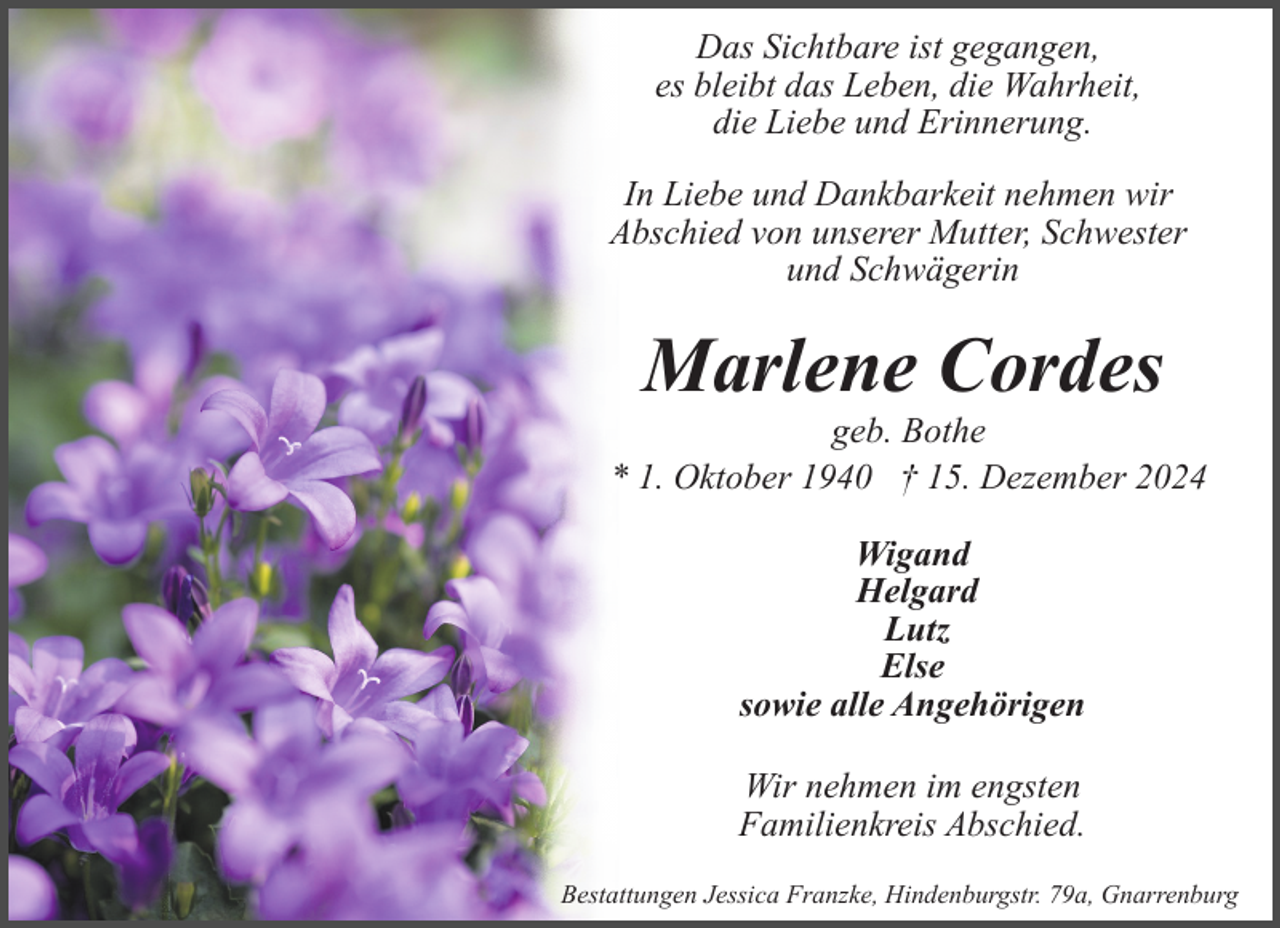 <p>Das Sichtbare ist gegangen,<br />es bleibt das Leben, die Wahrheit,<br />die Liebe und Erinnerung.<br />In Liebe und Dankbarkeit nehmen wir<br />Abschied von unserer Mutter, Schwester<br />und Schwägerin</p><p>Marlene Cordes</p><p>geb. Bothe<br />* 1. Oktober 1940 † 15. Dezember 2024<br />Wigand<br />Helgard<br />Lutz<br />Else<br />sowie alle Angehörigen<br />Wir nehmen im engsten<br />Familienkreis Abschied.<br />Bestattungen Jessica Franzke, Hindenburgstr. 79a, Gnarrenburg</p>