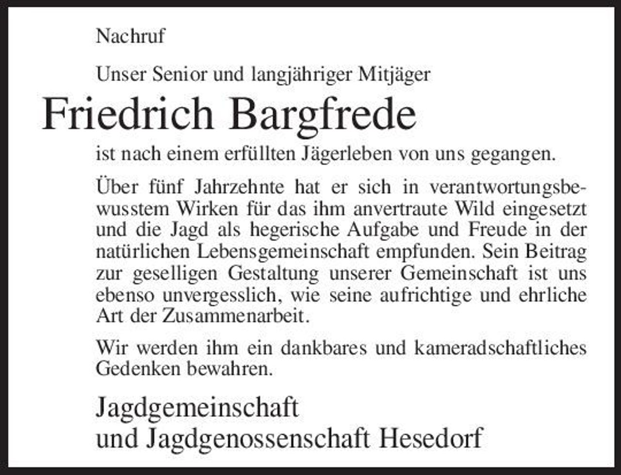 <p>Nachruf Unser Senior und langjähriger Mitjäger</p><p>Friedrich Bargfrede<br />ist nach einem erfüllten Jägerleben von uns gegangen. Über fünf Jahrzehnte hat er sich in verantwortungsbewusstem Wirken für das ihm anvertraute Wild eingesetzt und die Jagd als hegerische Aufgabe und Freude in der natürlichen Lebensgemeinschaft empfunden. Sein Beitrag zur geselligen Gestaltung unserer Gemeinschaft ist uns ebenso unvergesslich, wie seine aufrichtige und ehrliche Art der Zusammenarbeit. Wir werden ihm ein dankbares und kameradschaftliches Gedenken bewahren.</p><p>Jagdgemeinschaft und Jagdgenossenschaft Hesedorf</p>