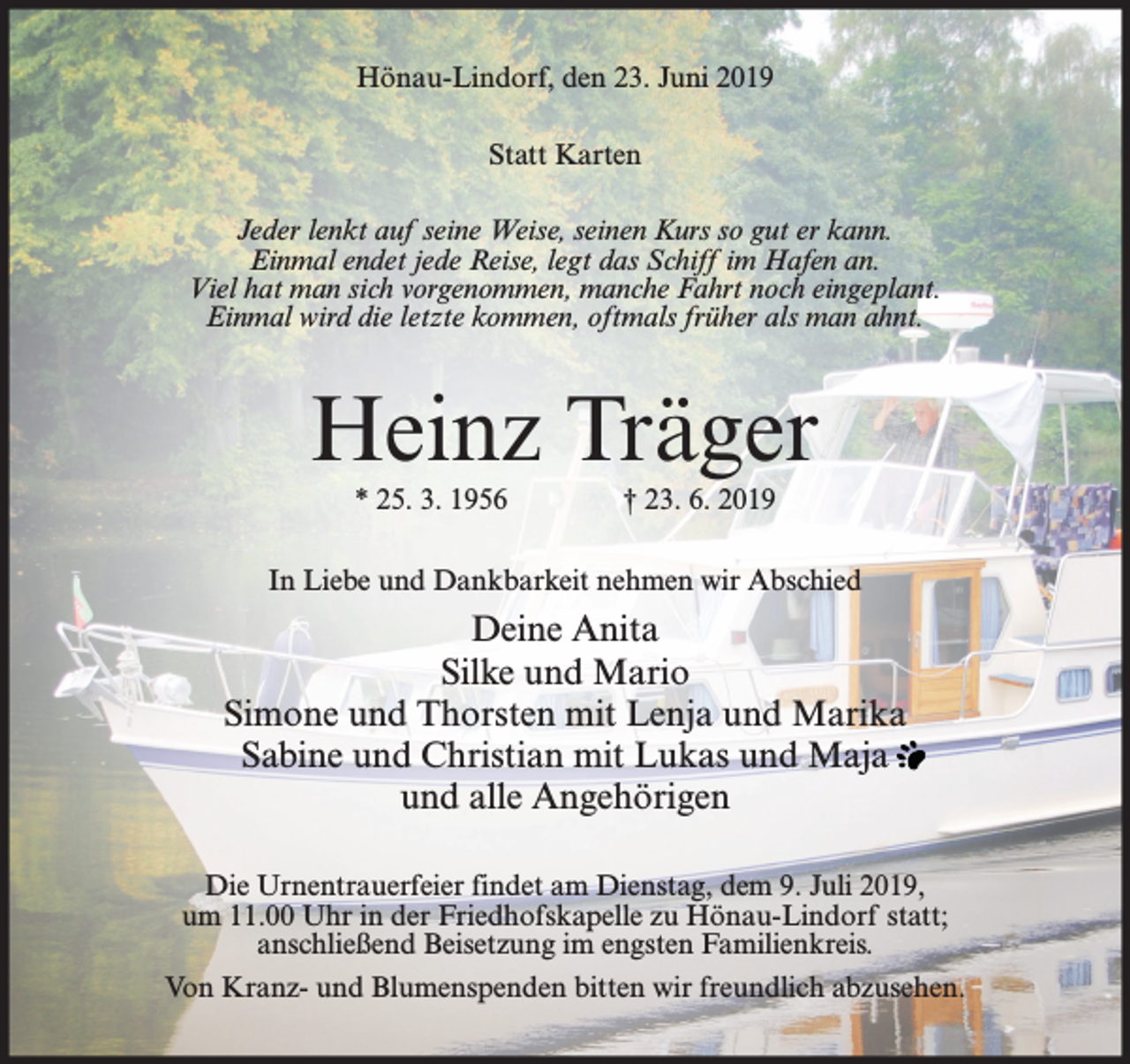 <p>Hönau-Lindorf, den 23. Juni 2019<br />Statt Karten<br />Jeder lenkt auf seine Weise, seinen Kurs so gut er kann.<br />Einmal endet jede Reise, legt das Schiff im Hafen an.<br />Viel hat man sich vorgenommen, manche Fahrt noch eingeplant.<br />Einmal wird die letzte kommen, oftmals früher als man ahnt.</p><p>Heinz Träger<br />* 25. 3. 1956</p><p>† 23. 6. 2019</p><p>In Liebe und Dankbarkeit nehmen wir Abschied</p><p>Deine Anita<br />Silke und Mario<br />Simone und Thorsten mit Lenja und Marika<br />Sabine und Christian mit Lukas und Maja<br />und alle Angehörigen<br />Die Urnentrauerfeier findet am Dienstag, dem 9. Juli 2019,<br />um 11.00 Uhr in der Friedhofskapelle zu Hönau-Lindorf statt;<br />anschließend Beisetzung im engsten Familienkreis.<br />Von Kranz- und Blumenspenden bitten wir freundlich abzusehen.</p>