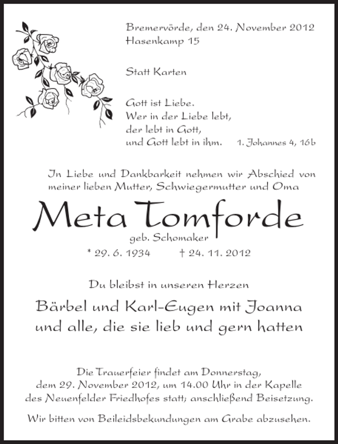 <p>Bremervörde, den 24. November 2012<br />Hasenkamp 15<br />Statt Karten<br />Gott ist Liebe.<br />Wer in der Liebe lebt,<br />der lebt in Gott,<br />und Gott lebt in ihm. 1. Johannes 4, 16b<br />In Liebe und Dankbarkeit nehmen wir Abschied von<br />meiner lieben Mutter, Schwiegermutter und Oma</p><p>Meta Tomforde<br />geb. Schomaker<br />* 29. 6. 1934<br />† 24. 11. 2012</p><p>Du bleibst in unseren Herzen</p><p>Bärbel und Karl-Eugen mit Joanna<br />und alle, die sie lieb und gern hatten<br />Die Trauerfeier findet am Donnerstag,<br />dem 29. November 2012, um 14.00 Uhr in der Kapelle<br />des Neuenfelder Friedhofes statt; anschließend Beisetzung.<br />Wir bitten von Beileidsbekundungen am Grabe abzusehen.</p>