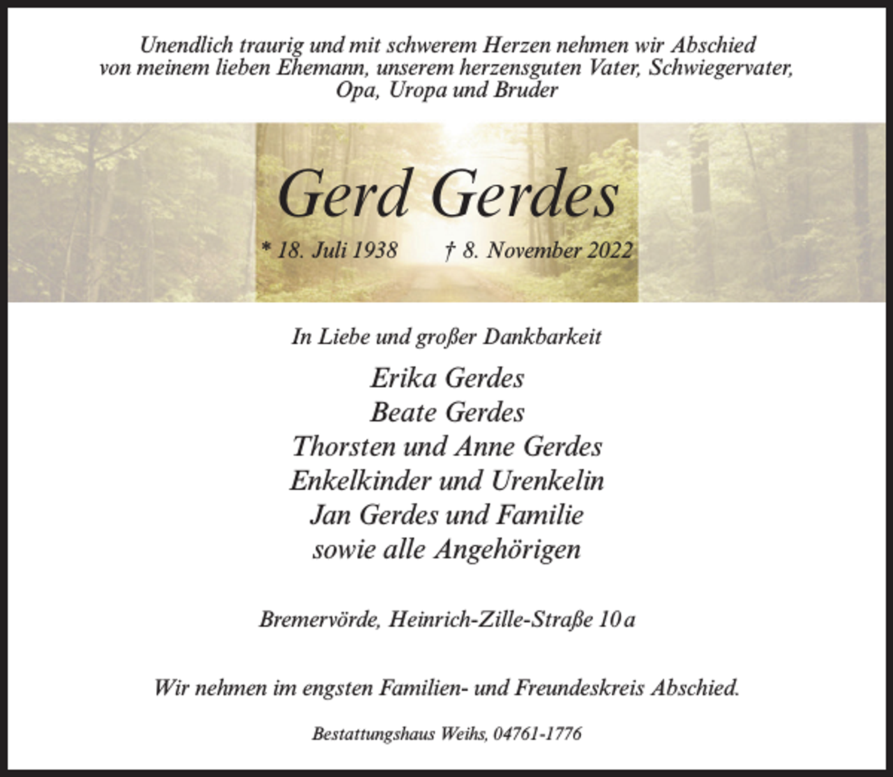 <p>Unendlich traurig und mit schwerem Herzen nehmen wir Abschied<br />von meinem lieben Ehemann, unserem herzensguten Vater, Schwiegervater,<br />Opa, Uropa und Bruder</p><p>Gerd Gerdes<br />* 18. Juli 1938 † 8. November 2022</p><p>In Liebe und großer Dankbarkeit</p><p>Erika Gerdes<br />Beate Gerdes<br />Thorsten und Anne Gerdes<br />Enkelkinder und Urenkelin<br />Jan Gerdes und Familie<br />sowie alle Angehörigen<br />Bremervörde, Heinrich-Zille-Straße 10a<br />Wir nehmen im engsten Familien- und Freundeskreis Abschied.<br />Bestattungshaus Weihs, 04761-1776</p>
