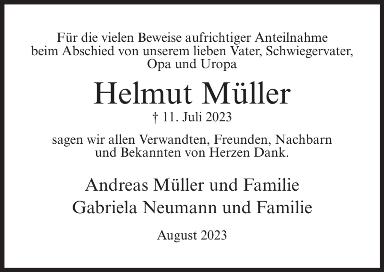 <p>Für die vielen Beweise aufrichtiger Anteilnahme<br />beim Abschied von unserem lieben Vater, Schwiegervater,<br />Opa und Uropa</p><p>Helmut Müller<br />† 11. Juli 2023</p><p>sagen wir allen Verwandten, Freunden, Nachbarn<br />und Bekannten von Herzen Dank.</p><p>Andreas Müller und Familie<br />Gabriela Neumann und Familie<br />August 2023</p>