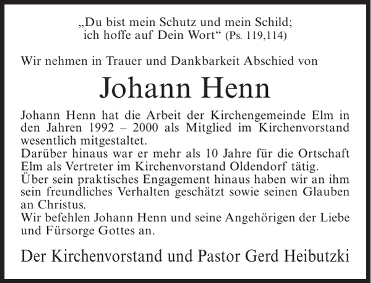 <p>„Du bist mein Schutz und mein Schild;<br />ich hoffe auf Dein Wort“ (Ps. 119,114)<br />Wir nehmen in Trauer und Dankbarkeit Abschied von</p><p>Johann Henn<br />Johann Henn hat die Arbeit der Kirchengemeinde Elm in<br />den Jahren 1992 – 2000 als Mitglied im Kirchenvorstand<br />wesentlich mitgestaltet.<br />Darüber hinaus war er mehr als 10 Jahre für die Ortschaft<br />Elm als Vertreter im Kirchenvorstand Oldendorf tätig.<br />Über sein praktisches Engagement hinaus haben wir an ihm<br />sein freundliches Verhalten geschätzt sowie seinen Glauben<br />an Christus.<br />Wir befehlen Johann Henn und seine Angehörigen der Liebe<br />und Fürsorge Gottes an.</p><p>Der Kirchenvorstand und Pastor Gerd Heibutzki</p>