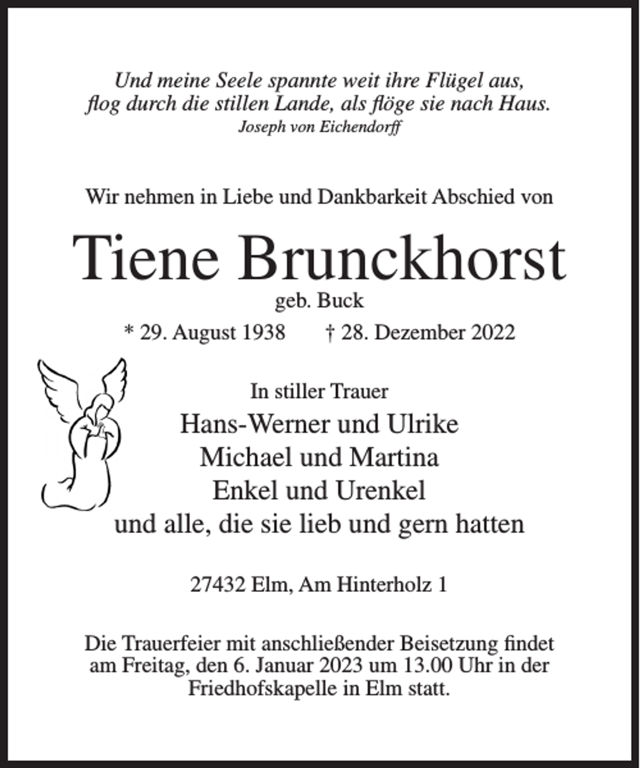 <p>Und meine Seele spannte weit ihre Flügel aus,<br />flog durch die stillen Lande, als flöge sie nach Haus.<br />Joseph von Eichendorff</p><p>Wir nehmen in Liebe und Dankbarkeit Abschied von</p><p>Tiene Brunckhorst<br />geb. Buck<br />* 29. August 1938<br />† 28. Dezember 2022<br />In stiller Trauer</p><p>Hans-Werner und Ulrike<br />Michael und Martina<br />Enkel und Urenkel<br />und alle, die sie lieb und gern hatten<br />27432 Elm, Am Hinterholz 1<br />Die Trauerfeier mit anschließender Beisetzung findet<br />am Freitag, den 6. Januar 2023 um 13.00 Uhr in der<br />Friedhofskapelle in Elm statt.</p>