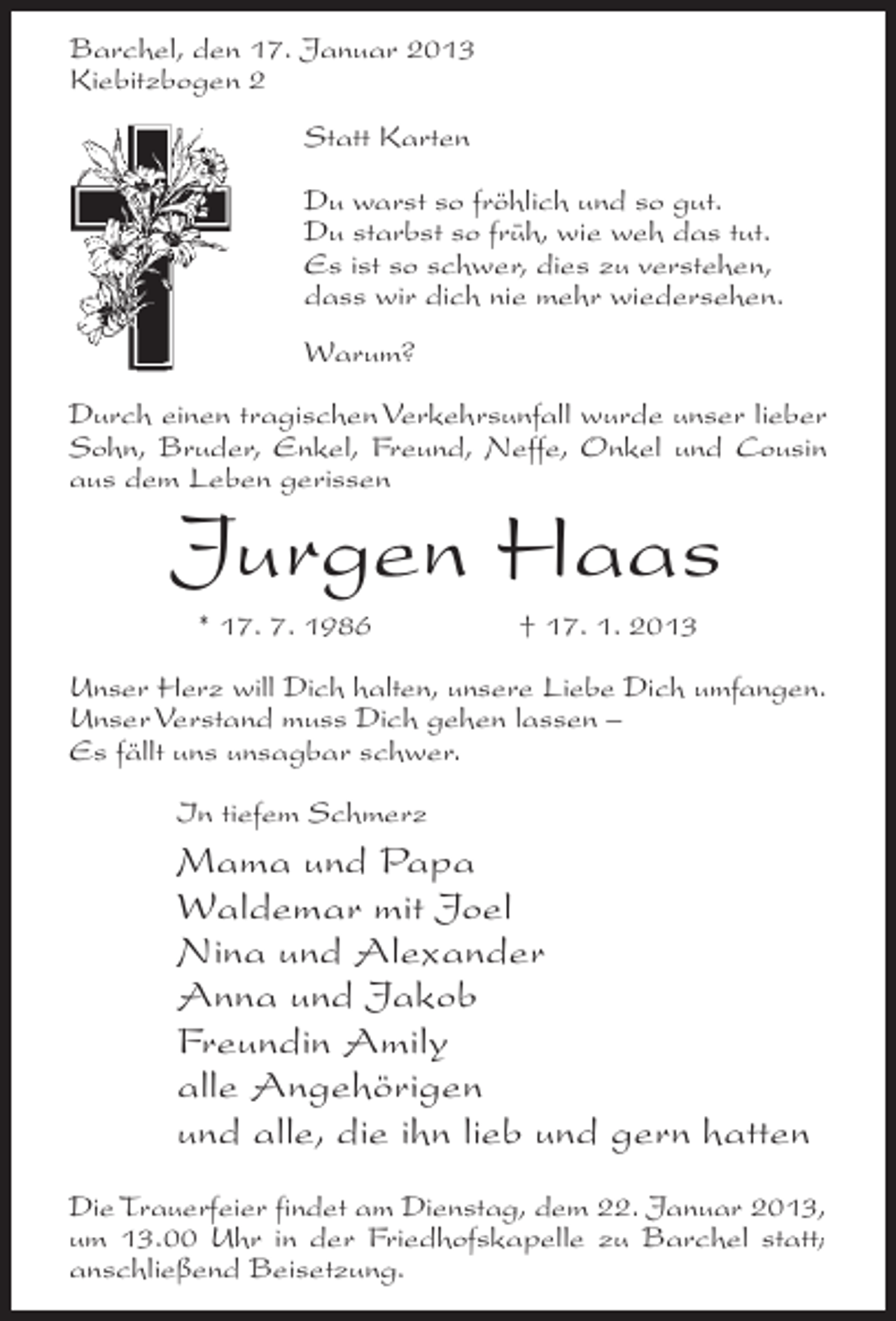<p>Barchel, den 17. Januar 2013<br />Kiebitzbogen 2<br />Statt Karten<br />Du warst so fröhlich und so gut.<br />Du starbst so früh, wie weh das tut.<br />Es ist so schwer, dies zu verstehen,<br />dass wir dich nie mehr wiedersehen.<br />Warum?<br />Durch einen tragischen Verkehrsunfall wurde unser lieber<br />Sohn, Bruder, Enkel, Freund, Neffe, Onkel und Cousin<br />aus dem Leben gerissen</p><p>Jurgen Haas<br />* 17. 7. 1986</p><p>† 17. 1. 2013</p><p>Unser Herz will Dich halten, unsere Liebe Dich umfangen.<br />Unser Verstand muss Dich gehen lassen –<br />Es fällt uns unsagbar schwer.<br />In tiefem Schmerz</p><p>Mama und Papa<br />Waldemar mit Joel<br />Nina und Alexander<br />Anna und Jakob<br />Freundin Amily<br />alle Angehörigen<br />und alle, die ihn lieb und gern hatten<br />Die Trauerfeier findet am Dienstag, dem 22. Januar 2013,<br />um 13.00 Uhr in der Friedhofskapelle zu Barchel statt;<br />anschließend Beisetzung.</p>
