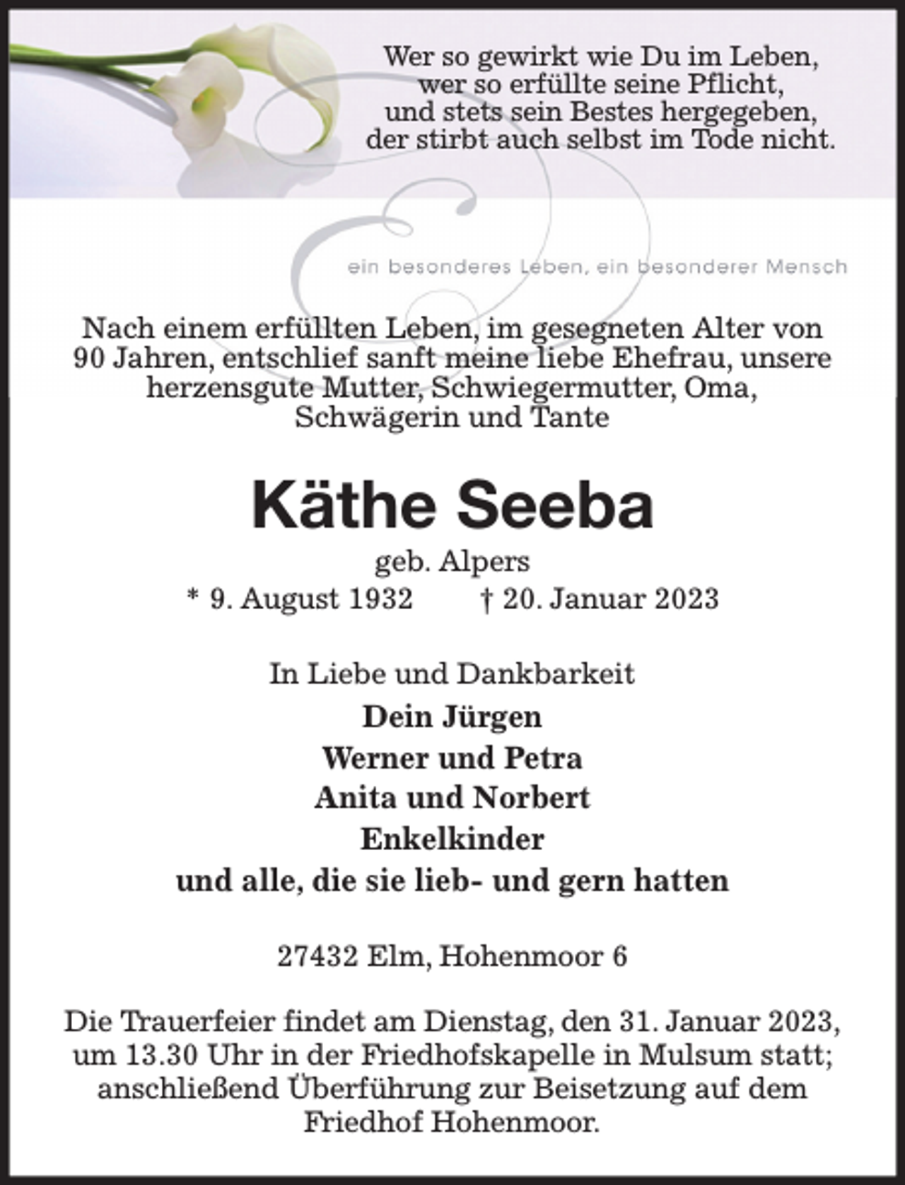<p>Wer so gewirkt wie Du im Leben,<br />wer so erfüllte seine Pflicht,<br />und stets sein Bestes hergegeben,<br />der stirbt auch selbst im Tode nicht.</p><p>Nach einem erfüllten Leben, im gesegneten Alter von<br />90 Jahren, entschlief sanft meine liebe Ehefrau, unsere<br />herzensgute Mutter, Schwiegermutter, Oma,<br />Schwägerin und Tante</p><p>Käthe Seeba<br />geb. Alpers<br />* 9. August 1932<br />† 20. Januar 2023<br />In Liebe und Dankbarkeit</p><p>Dein Jürgen<br />Werner und Petra<br />Anita und Norbert<br />Enkelkinder<br />und alle, die sie lieb- und gern hatten<br />27432 Elm, Hohenmoor 6<br />Die Trauerfeier findet am Dienstag, den 31. Januar 2023,<br />um 13.30 Uhr in der Friedhofskapelle in Mulsum statt;<br />anschließend Überführung zur Beisetzung auf dem<br />Friedhof Hohenmoor.</p>