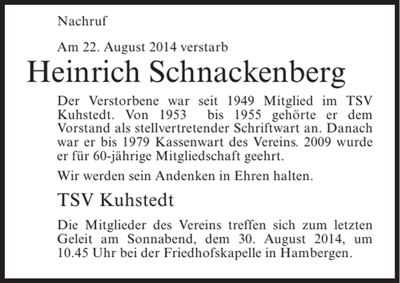 <p>Nachruf<br />Am 22. August 2014 verstarb</p><p>Heinrich Schnackenberg<br />Der Verstorbene war seit 1949 Mitglied im TSV<br />Kuhstedt. Von 1953 bis 1955 gehörte er dem<br />Vorstand als stellvertretender Schriftwart an. Danach<br />war er bis 1979 Kassenwart des Vereins. 2009 wurde<br />er für 60-jährige Mitgliedschaft geehrt.<br />Wir werden sein Andenken in Ehren halten.</p><p>TSV Kuhstedt<br />Die Mitglieder des Vereins treffen sich zum letzten<br />Geleit am Sonnabend, dem 30. August 2014, um<br />10.45 Uhr bei der Friedhofskapelle in Hambergen.</p>