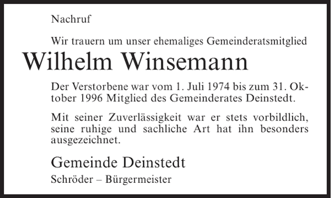 <p>Nachruf<br />Wir trauern um unser ehemaliges Gemeinderatsmitglied</p><p>Wilhelm Winsemann<br />Der Verstorbene war vom 1. Juli 1974 bis zum 31. Oktober 1996 Mitglied des Gemeinderates Deinstedt.<br />Mit seiner Zuverlässigkeit war er stets vorbildlich,<br />seine ruhige und sachliche Art hat ihn besonders<br />ausgezeichnet.</p><p>Gemeinde Deinstedt<br />Schröder – Bürgermeister</p>