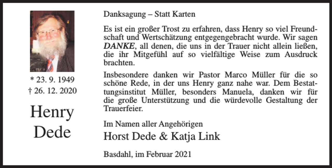 <p>Danksagung – Statt Karten</p><p>* 23. 9. 1949<br />† 26. 12. 2020</p><p>Henry<br />Dede</p><p>Es ist ein großer Trost zu erfahren, dass Henry so viel Freundschaft und Wertschätzung entgegengebracht wurde. Wir sagen<br />DANKE, all denen, die uns in der Trauer nicht allein ließen,<br />die ihr Mitgefühl auf so vielfältige Weise zum Ausdruck<br />brachten.<br />Insbesondere danken wir Pastor Marco Müller für die so<br />schöne­Rede, in der uns Henry ganz nahe war. Dem Bestattungsinstitut Müller, besonders Manuela, danken wir für<br />die große Unterstützung und die würdevolle Gestaltung der<br />Trauer­feier.<br />Im Namen aller Angehörigen</p><p>Horst Dede &amp; Katja Link<br />Basdahl, im Februar 2021</p>