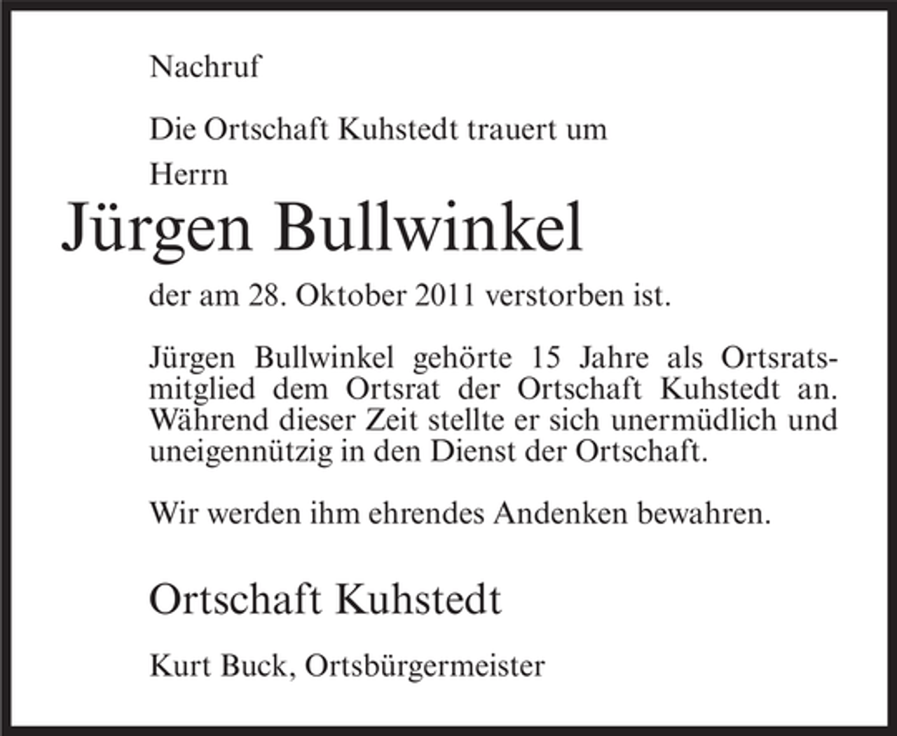 <p>Nachruf<br />Die Ortschaft Kuhstedt trauert um<br />Herrn</p><p>Jürgen Bullwinkel<br />der am 28. Oktober 2011 verstorben ist.<br />Jürgen Bullwinkel gehörte 15 Jahre als Ortsratsmitglied dem Ortsrat der Ortschaft Kuhstedt an.<br />Während dieser Zeit stellte er sich unermüdlich und<br />uneigennützig in den Dienst der Ortschaft.<br />Wir werden ihm ehrendes Andenken bewahren.</p><p>Ortschaft Kuhstedt<br />Kurt Buck, Ortsbürgermeister</p>