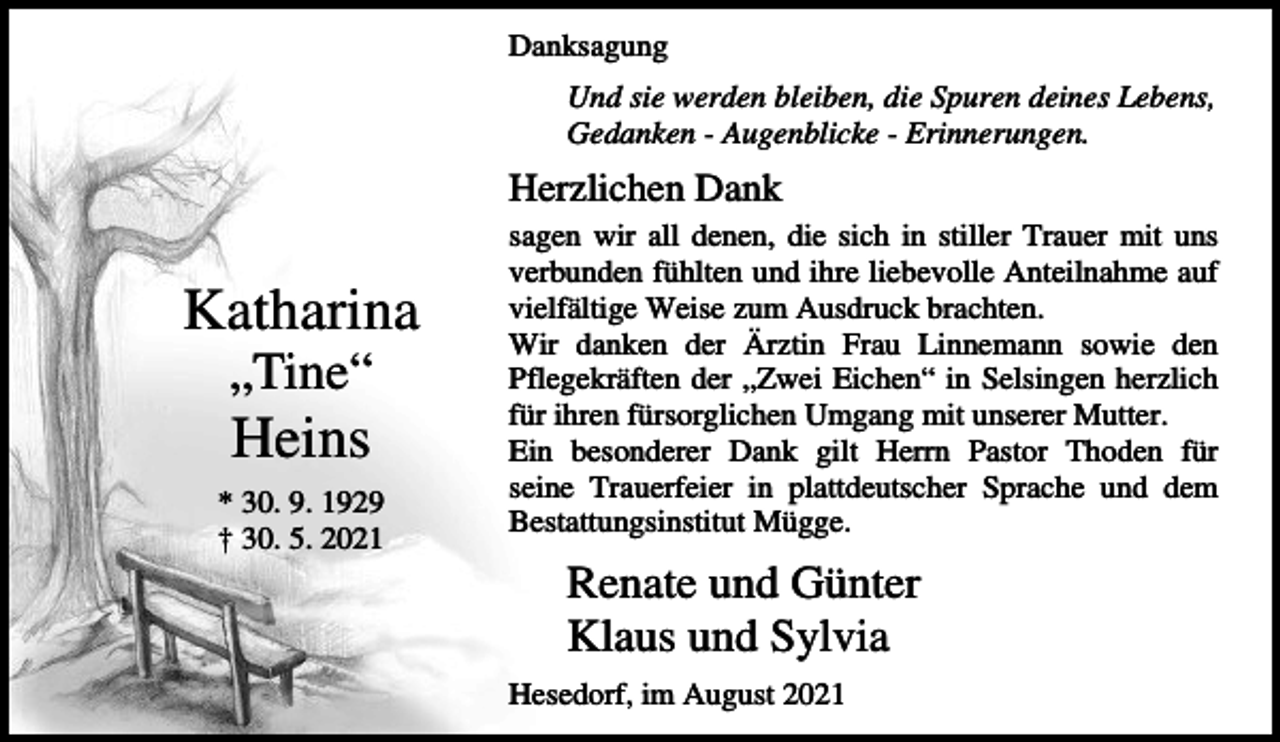 <p>Danksagung<br />Und sie werden bleiben, die Spuren deines Lebens,<br />Gedanken - Augenblicke - Erinnerungen.</p><p>Herzlichen Dank</p><p>Katharina<br />„Tine“</p><p>Heins<br />* 30. 9. 1929<br />† 30. 5. 2021</p><p>sagen wir all denen, die sich in stiller Trauer mit uns<br />verbunden fühlten und ihre liebevolle Anteilnahme auf<br />vielfältige Weise zum Ausdruck brachten.<br />Wir danken der Ärztin Frau Linnemann sowie den<br />Pflegekräften der „Zwei Eichen“ in Selsingen herzlich<br />für ihren fürsorglichen Umgang mit unserer Mutter.<br />Ein besonderer Dank gilt Herrn Pastor Thoden für<br />seine Trauerfeier in plattdeutscher Sprache und dem<br />Bestattungsinstitut Mügge.</p><p>Renate und Günter<br />Klaus und Sylvia<br />Hesedorf, im August 2021</p>