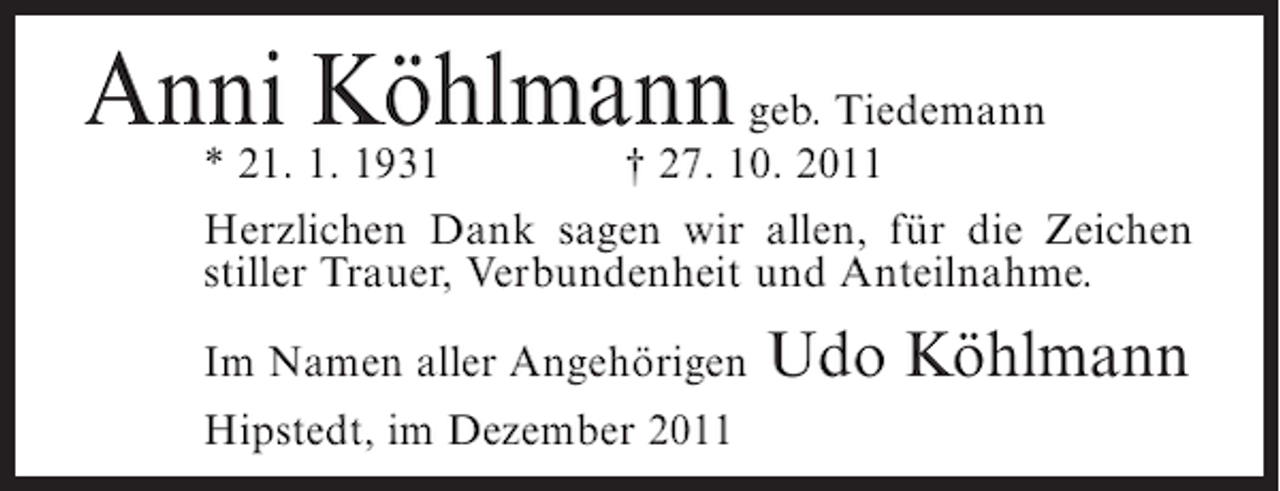 <p>Anni Köhlmann geb. Tiedemann</p><p>* 21. 1. 1931<br />† 27. 10. 2011<br />Herzlichen Dank sagen wir allen, für die Zeichen<br />stiller Trauer, Verbundenheit und Anteilnahme.</p><p>Im Namen aller Angehörigen<br />Hipstedt, im Dezember 2011</p><p>Udo Köhlmann</p>