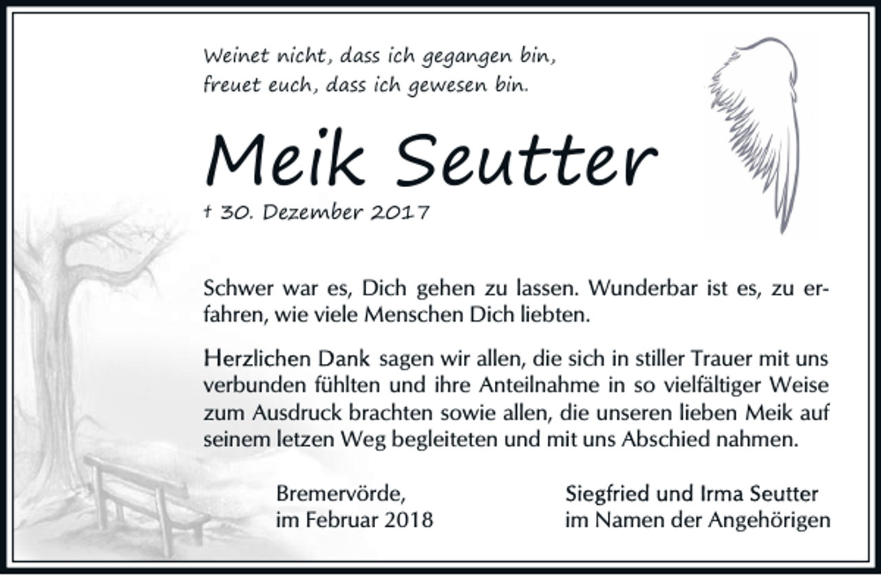 <p>Weinet nicht, dass ich gegangen bin,<br />freuet euch, dass ich gewesen bin.</p><p>Meik Seutter<br />† 30. Dezember 2017</p><p>Schwer war es, Dich gehen zu lassen. Wunderbar ist es, zu erfahren, wie viele Menschen Dich liebten.<br />sagen wir allen, die sich in stiller Trauer mit uns<br />verbunden fühlten und ihre Anteilnahme in so vielfältiger Weise<br />zum Ausdruck brachten sowie allen, die unseren lieben Meik auf<br />seinem letzen Weg begleiteten und mit uns Abschied nahmen.<br />Bremervörde,<br />im Februar 2018</p><p>im Namen der Angehörigen</p>