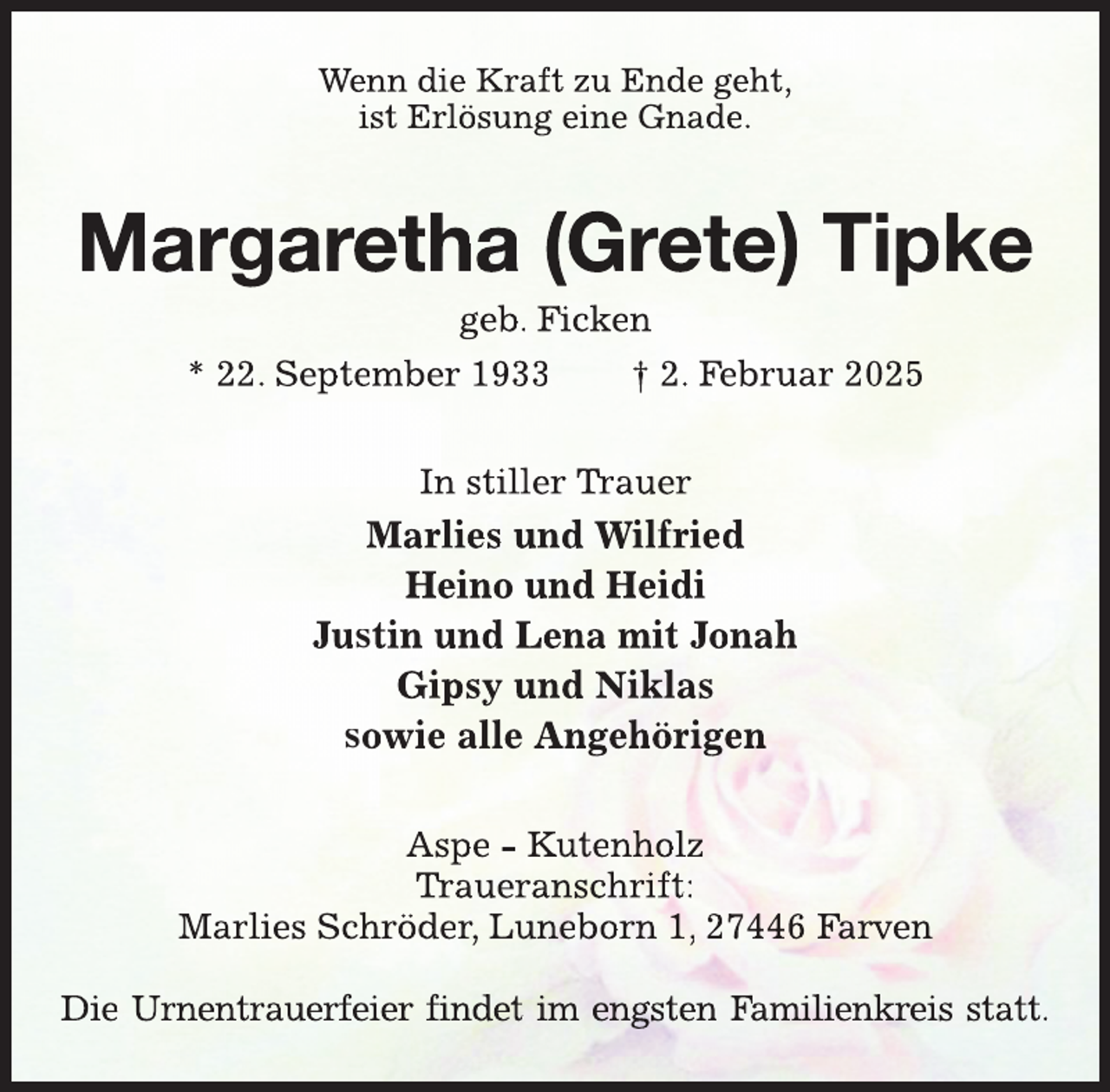 <p>Wenn die Kraft zu Ende geht,<br />ist Erlösung eine Gnade.</p>
<p>Margaretha (Grete) Tipke<br />geb. Ficken<br />* 22. September 1933<br />† 2. Februar 2025<br />In stiller Trauer<br />Trr</p>
<p>Marlies und Wilfried<br />Heino und Heidi<br />Justin und Lena mit Jonah<br />Gipsy und Niklas<br />sowie alle Angehörigen<br />Aspe - Kutenholz<br />Trr<br />Traueranschrift:<br />Marlies Schröder, Luneborn 1, 27446 Farven<br />Die Urnentrauerfeier findet im engsten Familienkreis statt.</p>