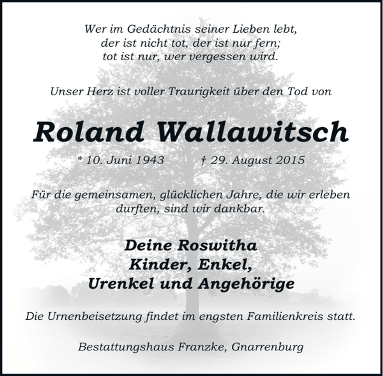 <p>Wer im Gedächtnis seiner Lieben lebt,<br />der ist nicht tot, der ist nur fern;<br />tot ist nur, wer vergessen wird.<br />Unser Herz ist voller Traurigkeit über den Tod von</p><p>Roland Wallawitsch<br />* 10. Juni 1943</p><p>† 29. August 2015</p><p>Für die gemeinsamen, glücklichen Jahre, die wir erleben<br />durften, sind wir dankbar.</p><p>Deine Roswitha<br />Kinder, Enkel,<br />Urenkel und Angehörige<br />Die Urnenbeisetzung findet im engsten Familienkreis statt.<br />Bestattungshaus Franzke, Gnarrenburg</p>