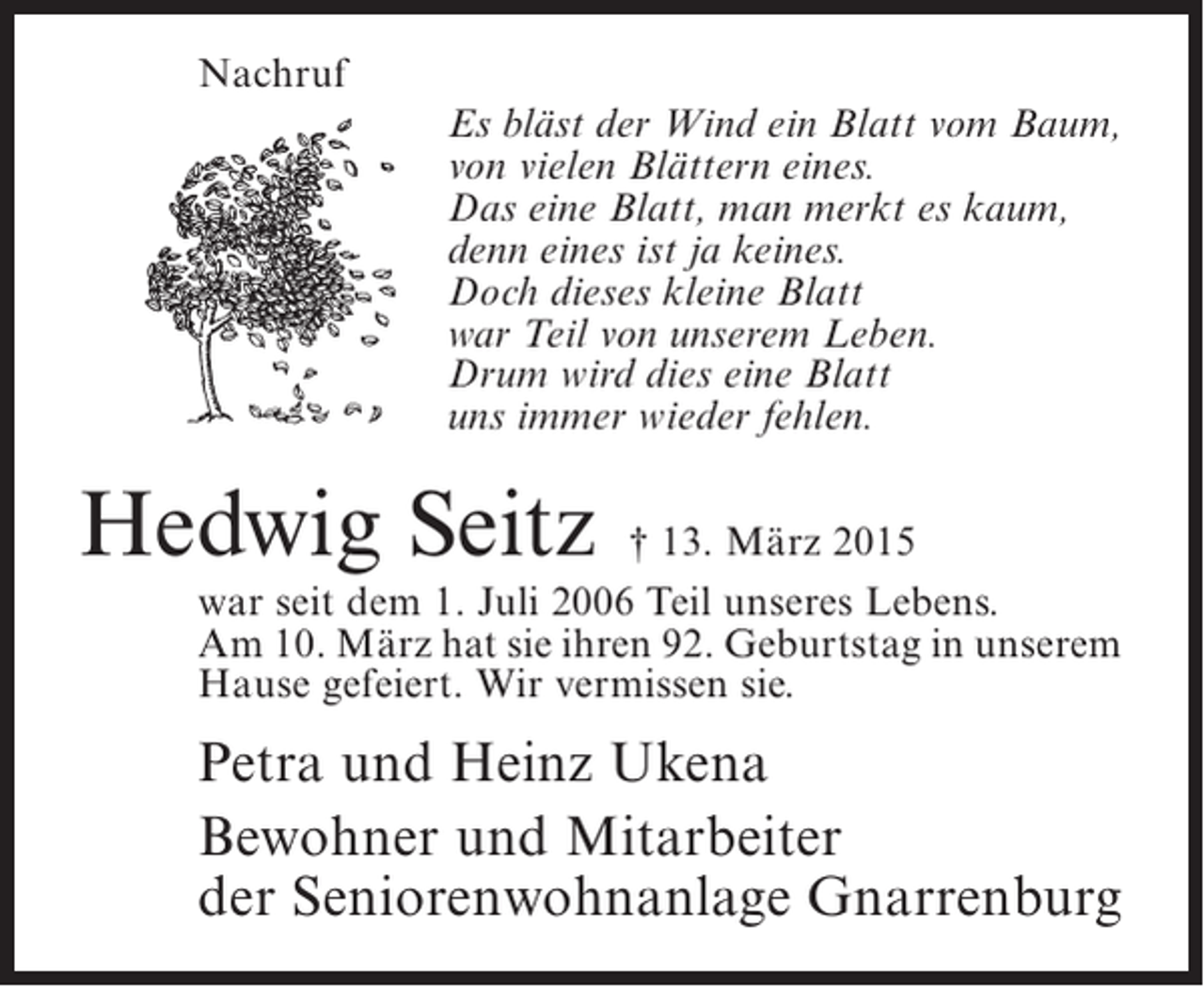 <p>Nachruf<br />Es bläst der Wind ein Blatt vom Baum,<br />von vielen Blättern eines.<br />Das eine Blatt, man merkt es kaum,<br />denn eines ist ja keines.<br />Doch dieses kleine Blatt<br />war Teil von unserem Leben.<br />Drum wird dies eine Blatt<br />uns immer wieder fehlen.</p><p>Hedwig Seitz</p><p>† 13. März 2015<br />war seit dem 1. Juli 2006 Teil unseres Lebens.<br />Am 10. März hat sie ihren 92. Geburtstag in unserem<br />Hause gefeiert. Wir vermissen sie.</p><p>Petra und Heinz Ukena<br />Bewohner und Mitarbeiter<br />der Seniorenwohnanlage Gnarrenburg</p>