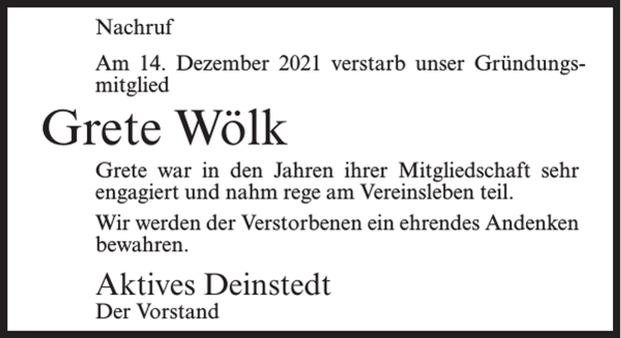 <p>Nachruf<br />Am 14. Dezember 2021 verstarb unser Gründungsmitglied</p><p>Grete Wölk<br />Grete war in den Jahren ihrer Mitgliedschaft sehr<br />engagiert und nahm rege am Vereinsleben teil.<br />Wir werden der Verstorbenen ein ehrendes Andenken<br />bewahren.</p><p>Aktives Deinstedt<br />Der Vorstand</p>