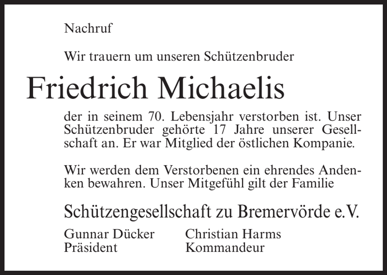 <p>Nachruf<br />Wir trauern um unseren Schützenbruder</p><p>Friedrich Michaelis<br />der in seinem 70. Lebensjahr verstorben ist. Unser<br />Schützenbruder gehörte 17 Jahre unserer Gesellschaft an. Er war Mitglied der östlichen Kompanie.<br />Wir werden dem Verstorbenen ein ehrendes Andenken bewahren. Unser Mitgefühl gilt der Familie</p><p>Schützengesellschaft zu Bremervörde e.V.<br />Gunnar Dücker<br />Präsident</p><p>Christian Harms<br />Kommandeur</p>