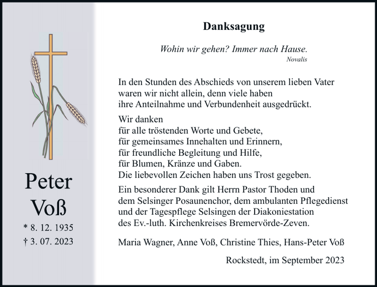 <p>Danksagung<br />Wohin wir gehen? Immer nach Hause.<br />Novalis</p><p>In den Stunden des Abschieds von unserem lieben Vater<br />waren wir nicht allein, denn viele haben<br />ihre Anteilnahme und Verbundenheit ausgedrückt.</p><p>Peter<br />Voß</p><p>* 8. 12. 1935<br />† 3. 07. 2023</p><p>Wir danken<br />für alle tröstenden Worte und Gebete,<br />für gemeinsames Innehalten und Erinnern,<br />für freundliche Begleitung und Hilfe,<br />für Blumen, Kränze und Gaben.<br />Die liebevollen Zeichen haben uns Trost gegeben.<br />Ein besonderer Dank gilt Herrn Pastor Thoden und<br />dem Selsinger Posaunenchor, dem ambulanten Pflegedienst<br />und der Tagespflege Selsingen der Diakoniestation<br />des Ev.-luth. Kirchenkreises Bremervörde-Zeven.<br />Maria Wagner, Anne Voß, Christine Thies, Hans-Peter Voß<br />Rockstedt, im September 2023</p>