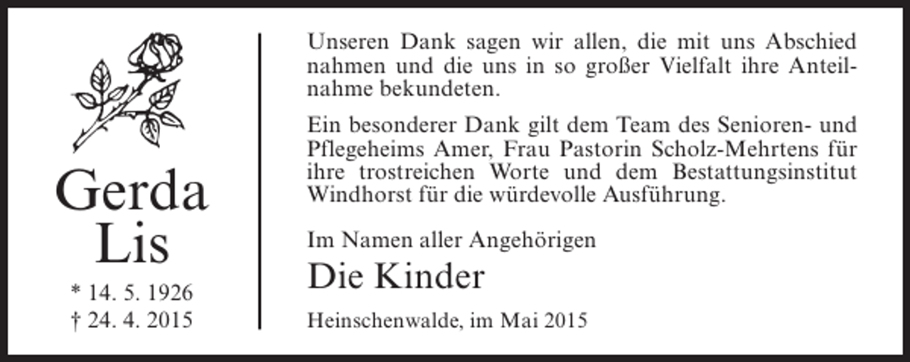 <p>Unseren Dank sagen wir allen, die mit uns Abschied<br />nahmen und die uns in so großer Vielfalt ihre Anteilnahme bekundeten.</p><p>Gerda<br />Lis<br />* 14. 5. 1926<br />† 24. 4. 2015</p><p>Ein besonderer Dank gilt dem Team des Senioren- und<br />Pflegeheims Amer, Frau Pastorin Scholz-Mehrtens für<br />ihre trostreichen Worte und dem Bestattungsinstitut<br />Windhorst für die würdevolle Ausführung.<br />Im Namen aller Angehörigen</p><p>Die Kinder<br />Heinschenwalde, im Mai 2015</p>