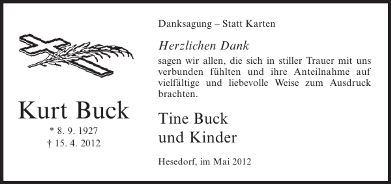 <p>Danksagung – Statt Karten</p><p>Herzlichen Dank<br />sagen wir allen, die sich in stiller Trauer mit uns<br />verbunden fühlten und ihre Anteilnahme auf<br />vielfältige und liebevolle Weise zum Ausdruck<br />brachten.</p><p>Kurt Buck<br />* 8. 9. 1927<br />† 15. 4. 2012</p><p>Tine Buck<br />und Kinder<br />Hesedorf, im Mai 2012</p>