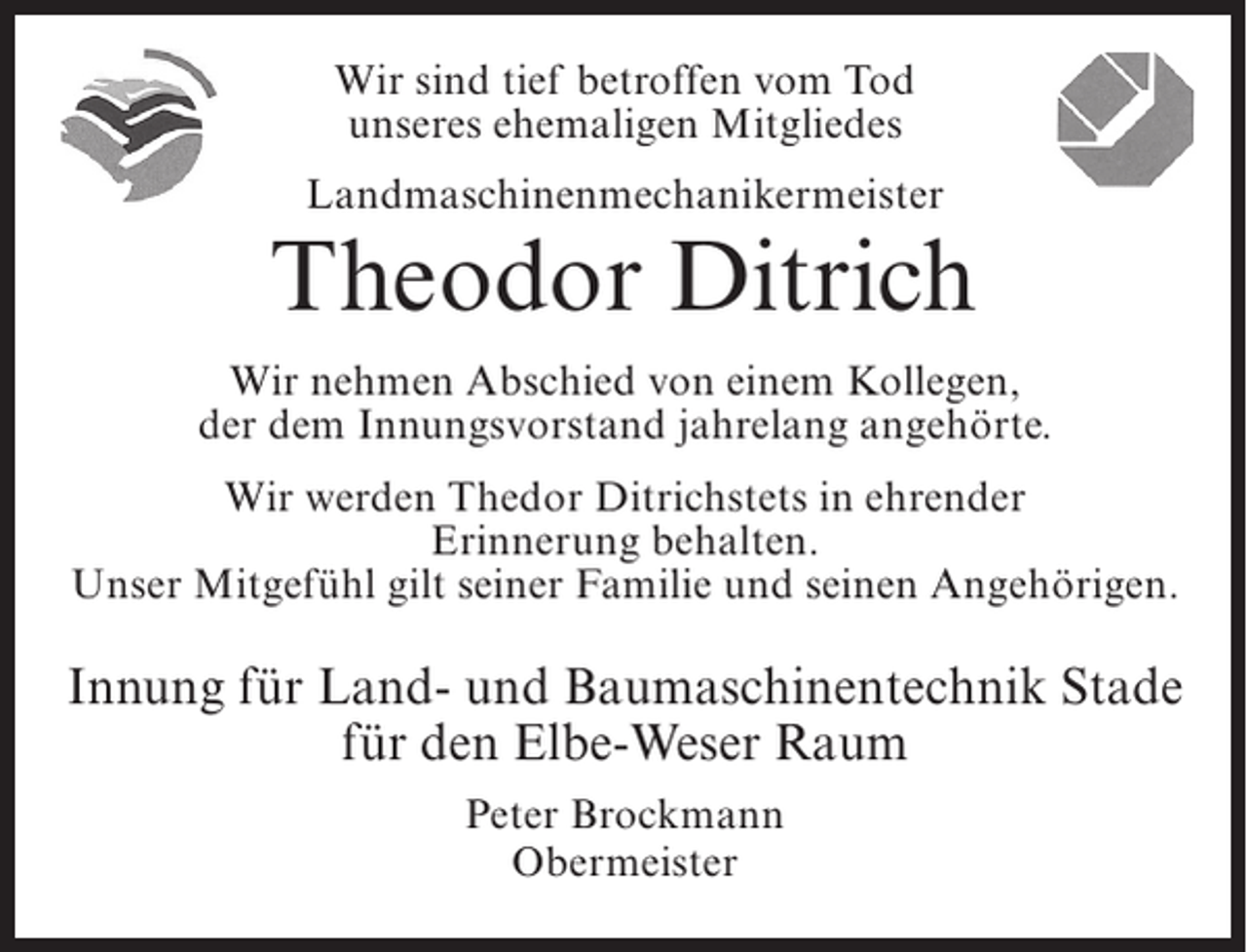 <p>Wir sind tief betroffen vom Tod<br />unseres ehemaligen Mitgliedes<br />Landmaschinenmechanikermeister</p><p>Theodor Ditrich<br />Wir nehmen Abschied von einem Kollegen,<br />der dem Innungsvorstand jahrelang angehörte.<br />Wir werden Thedor Ditrichstets in ehrender<br />Erinnerung behalten.<br />Unser Mitgefühl gilt seiner Familie und seinen Angehörigen.</p><p>Innung für Land- und Baumaschinentechnik Stade<br />für den Elbe-Weser Raum<br />Peter Brockmann<br />Obermeister</p>