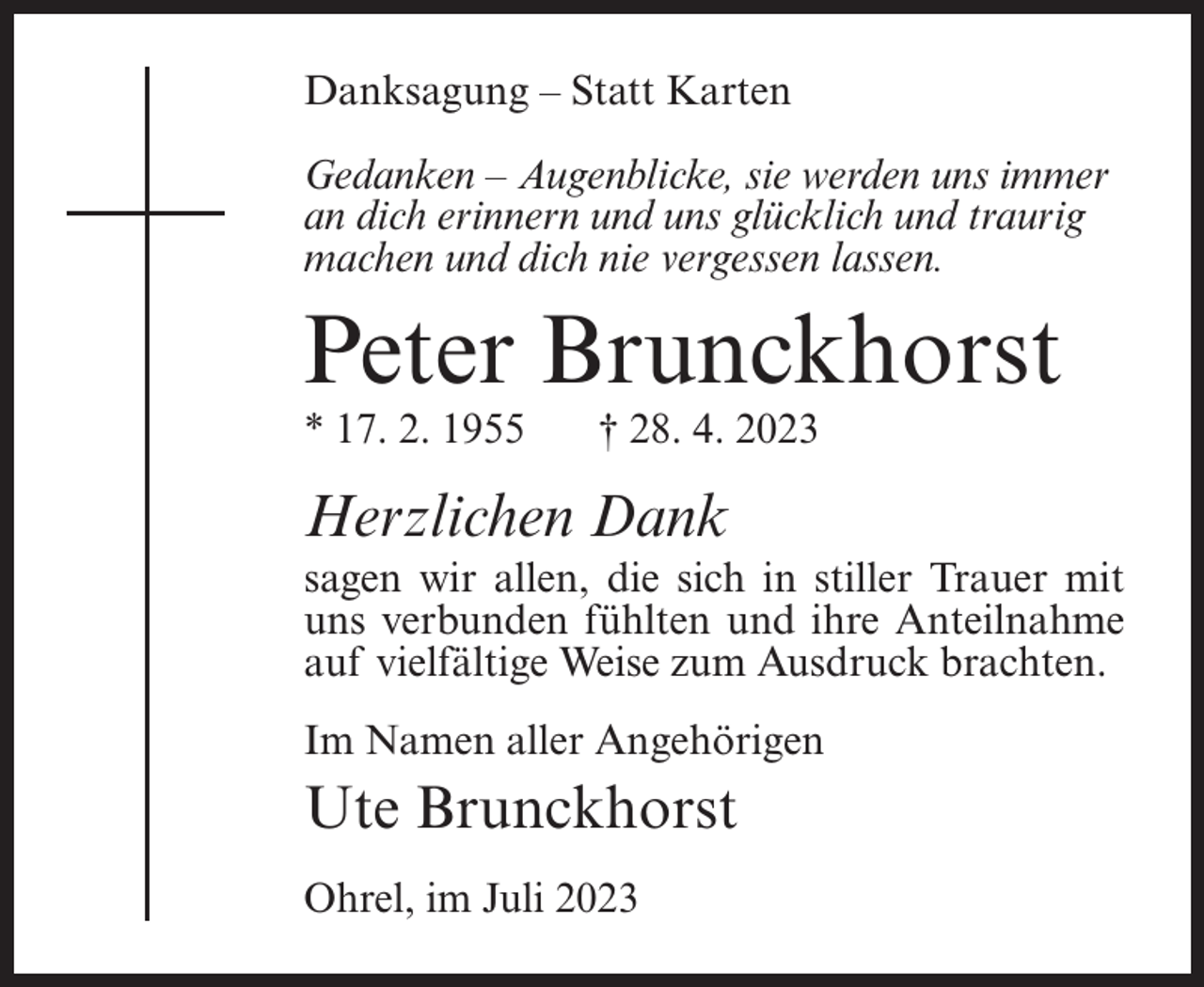 <p>Danksagung – Statt Karten<br />Gedanken – Augenblicke, sie werden uns immer<br />an dich erinnern und uns glücklich und traurig<br />machen und dich nie vergessen lassen.</p><p>Peter Brunckhorst<br />* 17. 2. 1955</p><p>† 28. 4. 2023</p><p>Herzlichen Dank<br />sagen wir allen, die sich in stiller Trauer mit<br />uns verbunden fühlten und ihre Anteilnahme<br />auf vielfältige Weise zum Ausdruck brachten.<br />Im Namen aller Angehörigen</p><p>Ute Brunckhorst<br />Ohrel, im Juli 2023</p>