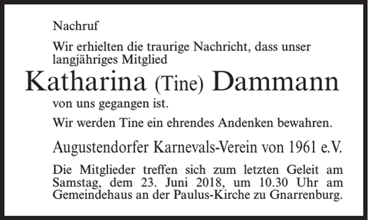 <p>Nachruf<br />Wir erhielten die traurige Nachricht, dass unser<br />langjähriges Mitglied</p><p>Katharina (Tine) Dammann<br />von uns gegangen ist.</p><p>Wir werden Tine ein ehrendes Andenken bewahren.</p><p>Augustendorfer Karnevals-Verein von 1961 e.V.<br />Die Mitglieder treffen sich zum letzten Geleit am<br />Samstag, dem 23. Juni 2018, um 10.30 Uhr am<br />Gemeindehaus an der Paulus-Kirche zu Gnarrenburg.</p>