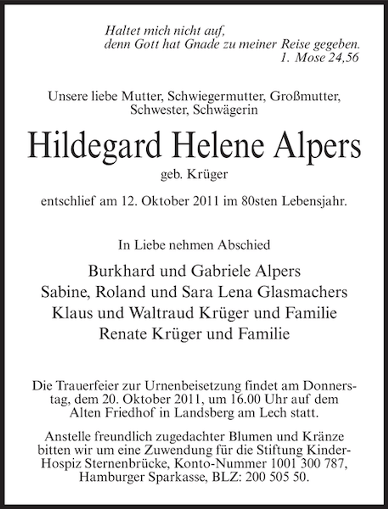<p>Haltet mich nicht auf,<br />denn Gott hat Gnade zu meiner Reise gegeben.<br />1. Mose 24,56<br />Unsere liebe Mutter, Schwiegermutter, Großmutter,<br />Schwester, Schwägerin</p><p>Hildegard Helene Alpers<br />geb. Krüger<br />entschlief am 12. Oktober 2011 im 80sten Lebensjahr.<br />In Liebe nehmen Abschied</p><p>Burkhard und Gabriele Alpers<br />Sabine, Roland und Sara Lena Glasmachers<br />Klaus und Waltraud Krüger und Familie<br />Renate Krüger und Familie<br />Die Trauerfeier zur Urnenbeisetzung findet am Donnerstag, dem 20. Oktober 2011, um 16.00 Uhr auf dem<br />Alten Friedhof in Landsberg am Lech statt.<br />Anstelle freundlich zugedachter Blumen und Kränze<br />bitten wir um eine Zuwendung für die Stiftung KinderHospiz Sternenbrücke, Konto-Nummer 1001 300 787,<br />Hamburger Sparkasse, BLZ: 200 500.</p>