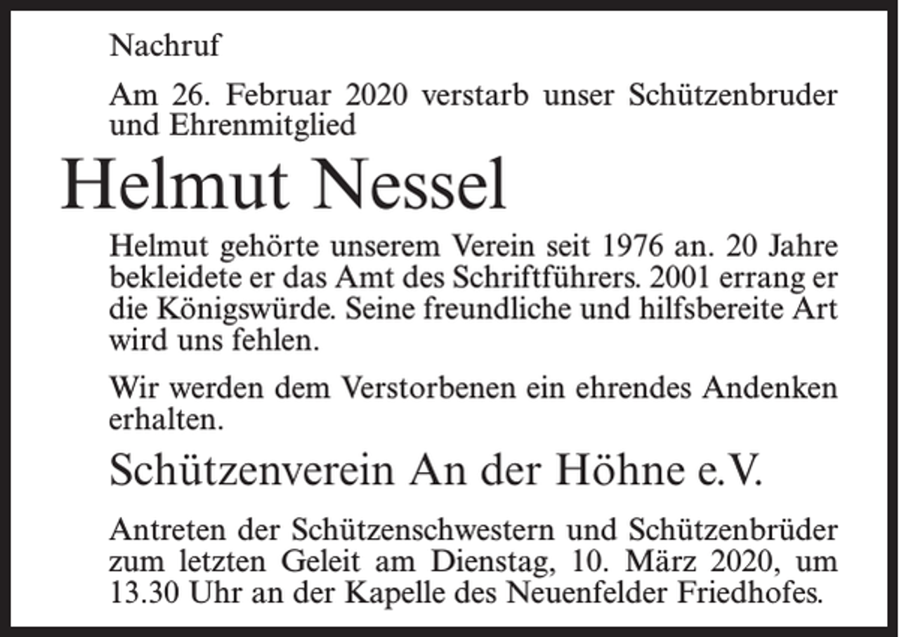 <p>Nachruf<br />Am 26. Februar 2020 verstarb unser Schützenbruder<br />und Ehrenmitglied</p><p>Helmut Nessel</p><p>Helmut gehörte unserem Verein seit 1976 an. 20 Jahre<br />bekleidete er das Amt des Schriftführers. 2001 errang er<br />die Königswürde. Seine freundliche und hilfsbereite Art<br />wird uns fehlen.<br />Wir werden dem Verstorbenen ein ehrendes Andenken<br />erhalten.</p><p>Schützenverein An der Höhne e.V.<br />Antreten der Schützenschwestern und Schützenbrüder<br />zum letzten Geleit am Dienstag, 10. März 2020, um<br />13.30 Uhr an der Kapelle des Neuenfelder Friedhofes.</p>