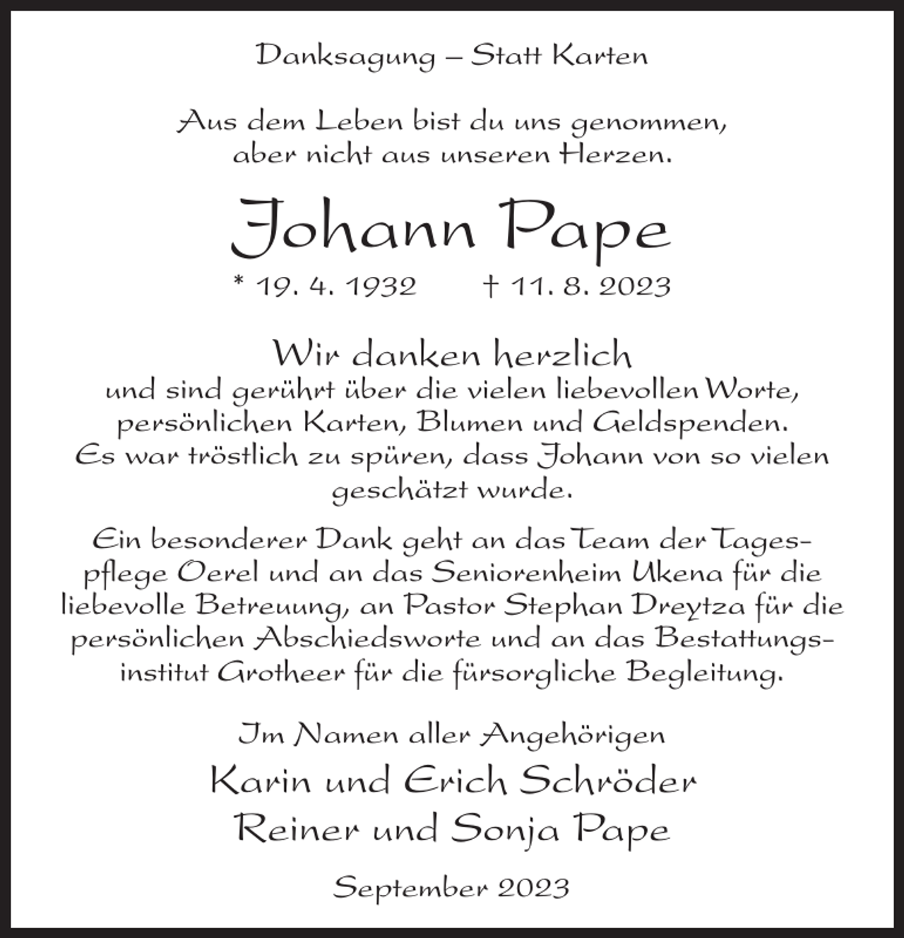 <p>Danksagung – Statt Karten<br />Aus dem Leben bist du uns genommen,<br />aber nicht aus unseren Herzen.</p><p>Johann Pape</p><p>* 19. 4. 1932</p><p>† 11. 8. 2023</p><p>Wir danken herzlich</p><p>und sind gerührt über die vielen liebevollen Worte,<br />persönlichen Karten, Blumen und Geldspenden.<br />Es war tröstlich zu spüren, dass Johann von so vielen<br />geschätzt wurde.<br />Ein besonderer Dank geht an das Team der Tages­<br />pflege Oerel und an das Seniorenheim Ukena für die<br />liebevolle Betreuung, an Pastor Stephan Dreytza für die<br />persönlichen Abschiedsworte und an das Bestattungs­<br />institut Grotheer für die fürsorgliche Begleitung.<br />Im Namen aller Angehörigen</p><p>Karin und Erich Schröder<br />Reiner und Sonja Pape<br />September 2023</p>