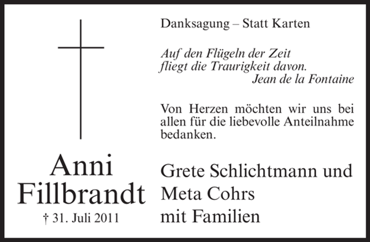 <p>Danksagung – Statt Karten<br />Auf den Flügeln der Zeit<br />fliegt die Traurigkeit davon.<br />Jean de la Fontaine<br />Von Herzen möchten wir uns bei<br />allen für die liebevolle Anteilnahme<br />bedanken.</p><p>Anni<br />Fillbrandt<br />† 31. Juli 2011</p><p>Grete Schlichtmann und<br />Meta Cohrs<br />mit Familien</p>