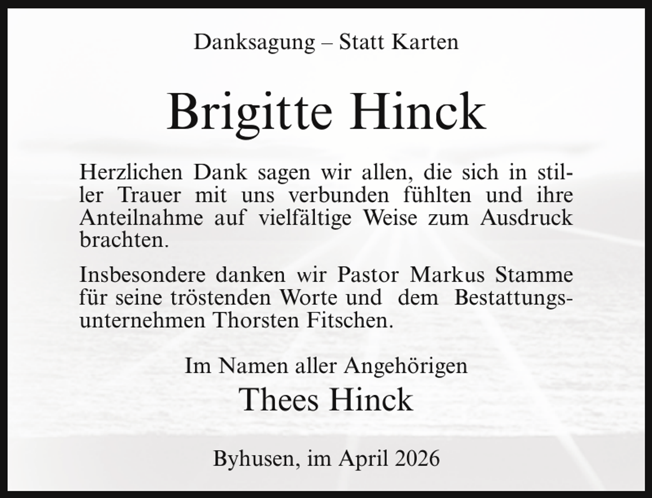 <p>Danksagung – Statt Karten</p><p>Brigitte Hinck<br />Herzlichen Dank sagen wir allen, die sich in stiller Trauer mit uns verbunden fühlten und ihre<br />Anteilnahme auf vielfältige Weise zum Ausdruck<br />brachten.<br />Insbesondere danken wir Pastor Markus Stamme<br />für seine tröstenden Worte und dem Bestattungsunternehmen Thorsten Fitschen.<br />Im Namen aller Angehörigen</p><p>Thees Hinck</p><p>Byhusen, im April 2026</p>