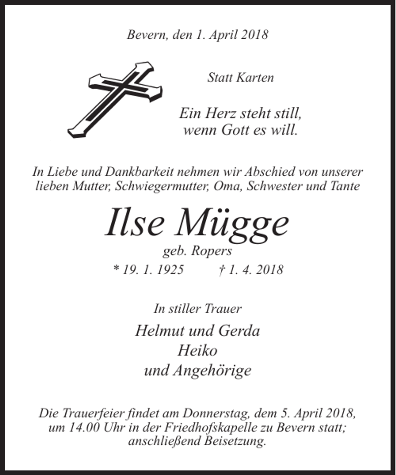 <p>Bevern, den 1. April 2018<br />Statt Karten</p><p>Ein Herz steht still,<br />wenn Gott es will.<br />In Liebe und Dankbarkeit nehmen wir Abschied von unserer<br />lieben Mutter, Schwiegermutter, Oma, Schwester und Tante</p><p>Ilse Mügge<br />geb. Ropers</p><p>* 19. 1. 1925 † 1. 4. 2018<br />In stiller Trauer</p><p>Helmut und Gerda<br />Heiko<br />und Angehörige<br />Die Trauerfeier findet am Donnerstag, dem 5. April 2018,<br />um 14.00 Uhr in der Friedhofskapelle zu Bevern statt;<br />an­schließend Beisetzung.</p>