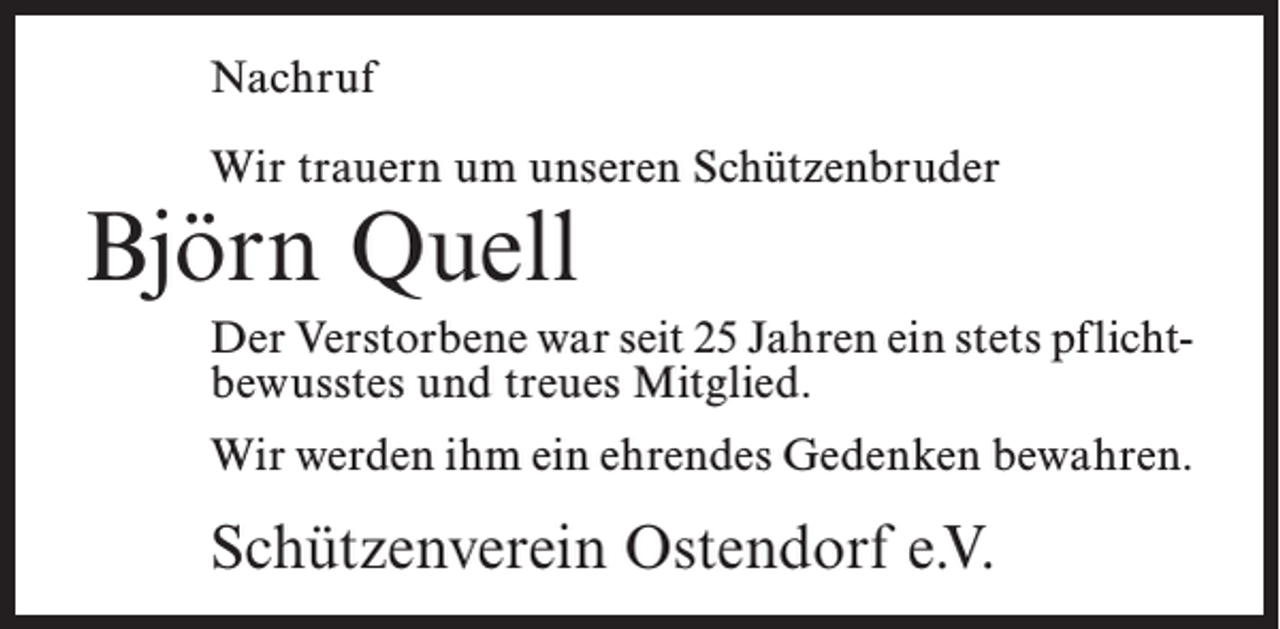 <p>Nachruf<br />Wir trauern um unseren Schützenbruder</p><p>Björn Quell</p><p>Der Verstorbene war seit 25 Jahren ein stets pflicht­­<br />bewusstes und treues Mitglied.<br />Wir werden ihm ein ehrendes Gedenken bewahren.</p><p>Schützenverein Ostendorf e.V.</p>