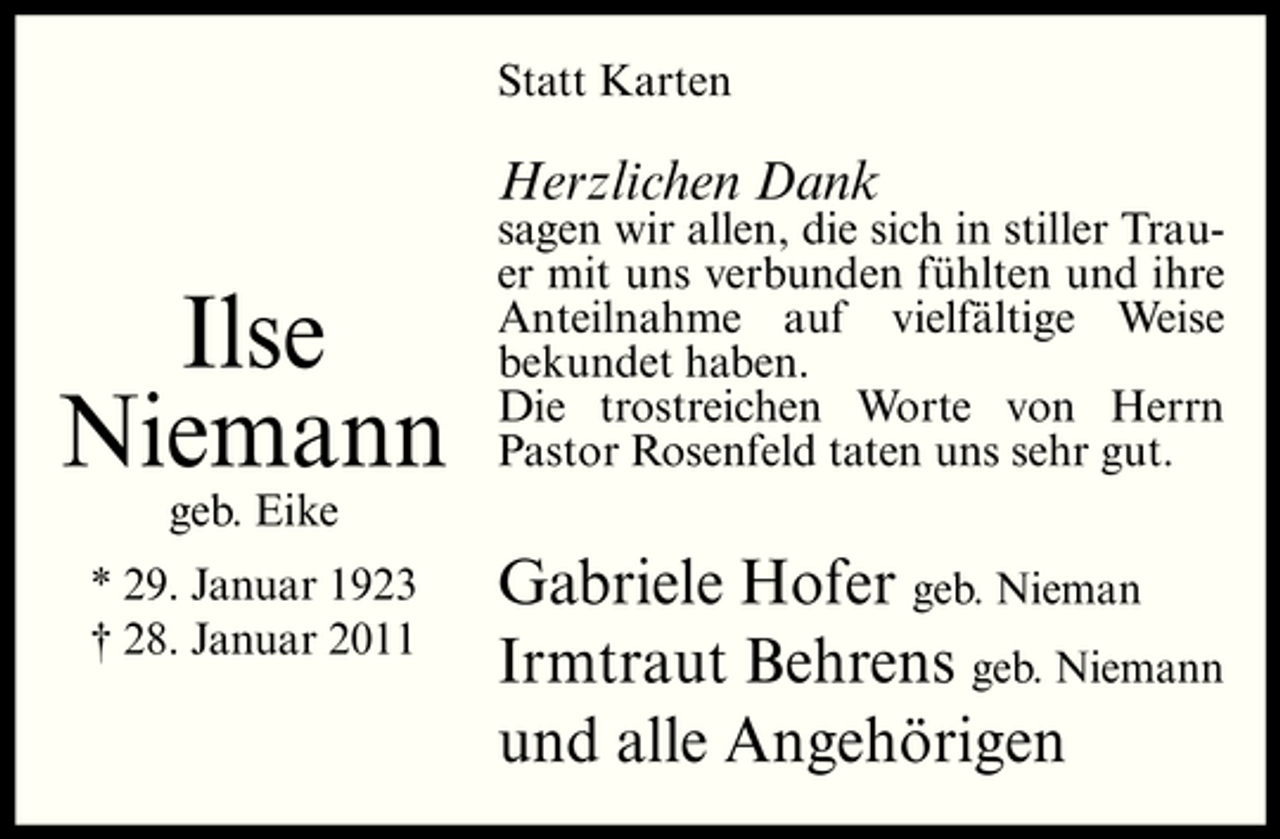 <p>Statt Karten</p><p>Herzlichen Dank</p><p>Ilse Niemann<br />geb. Eike * 29. Januar 1923 † 28. Januar 2011</p><p>sagen wir allen, die sich in stiller Trauer mit uns verbunden fühlten und ihre Anteilnahme auf vielfältige Weise bekundet haben. Die trostreichen Worte von Herrn Pastor Rosenfeld taten uns sehr gut.</p><p>Gabriele Hofer geb. Nieman Irmtraut Behrens geb. Niemann und alle Angehörigen</p>